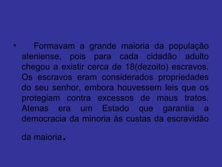    Formavam a grande maioria da população ateniense, pois para cada cidadão adulto chegou a existir cerca de 18(dezoito) escravos. Os escravos eram considerados propriedades do seu senhor, embora houvessem leis que os protegiam contra excessos de maus tratos. Atenas era um Estado que garantia a democracia da minoria às custas da escravidão da maioria .  