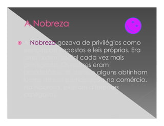 A Nobreza gozava de privilégios como
isenção de impostos e leis próprias. Era
uma ordem social cada vez mais
prestigiada. Os nobres eram
proprietários de terras e alguns obtinham
lucros da sua participação no comércio.
Na Nobreza, existiam diferentes
categorias.
 