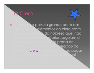 O alto clero possuía grande parte das
terras. Muitos elementos do clero eram
filhos deserdados da nobreza que, não
dispondo de bens próprios, seguiam a
vida religiosa. Apesar da perda de
privilégios, devido à centralização do
poder, o clero continuava a não pagar
impostos e a ser julgado em tribunal
próprio.
 