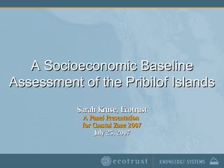 A Socioeconomic Baseline Assessment of the Pribilof Islands Sarah Kruse, Ecotrust A Panel Presentation  for Coastal Zone 2007 July 25, 2007 