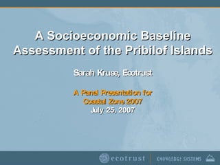 A Socioeconomic Baseline Assessment of the Pribilof Islands Sarah Kruse, Ecotrust A Panel Presentation for Coastal Zone 2007 July 25, 2007 