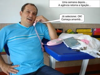 Uma semana depois... A agência retorna a ligação... Já selecionei. OK! Começa amanhã...  