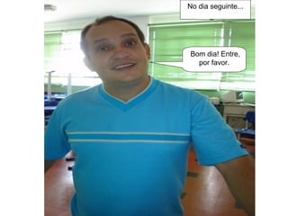 No dia seguinte... Bom dia! Entre, por favor. 