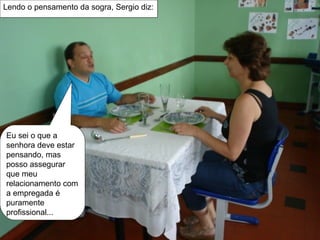 Eu sei o que a senhora deve estar pensando, mas posso assegurar que meu  relacionamento com a empregada é puramente profissional... Lendo o pensamento da sogra, Sergio diz: 