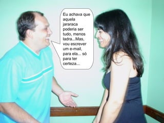 Eu achava que aquela jararaca poderia ser tudo, menos ladra...Mas, vou escrever um e-mail, para ela... só para ter certeza... 