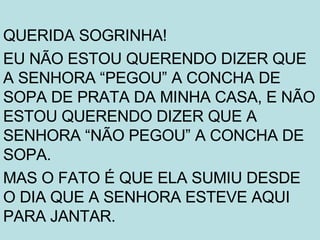 QUERIDA SOGRINHA! EU NÃO ESTOU QUERENDO DIZER QUE A SENHORA “PEGOU” A CONCHA DE SOPA DE PRATA DA MINHA CASA, E NÃO ESTOU QUERENDO DIZER QUE A SENHORA “NÃO PEGOU” A CONCHA DE SOPA. MAS O FATO É QUE ELA SUMIU DESDE O DIA QUE A SENHORA ESTEVE AQUI PARA JANTAR. 