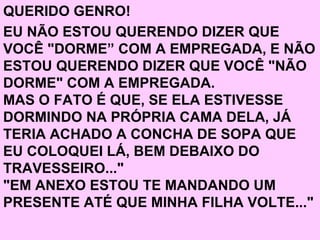 QUERIDO GENRO! EU NÃO ESTOU QUERENDO DIZER QUE VOCÊ "DORME” COM A EMPREGADA, E NÃO ESTOU QUERENDO DIZER QUE VOCÊ "NÃO DORME" COM A EMPREGADA. MAS O FATO É QUE, SE ELA ESTIVESSE DORMINDO NA PRÓPRIA CAMA DELA, JÁ TERIA ACHADO A CONCHA DE SOPA QUE EU COLOQUEI LÁ, BEM DEBAIXO DO TRAVESSEIRO..." "EM ANEXO ESTOU TE MANDANDO UM PRESENTE ATÉ QUE MINHA FILHA VOLTE..."   