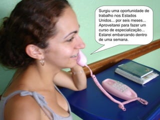 Surgiu uma oportunidade de trabalho nos Estados Unidos... por seis meses... Aproveitarei para fazer um curso de especialização... Estarei embarcando dentro de uma semana. 