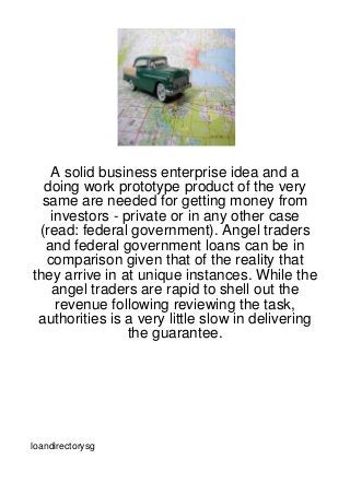A solid business enterprise idea and a
  doing work prototype product of the very
  same are needed for getting money from
    investors - private or in any other case
 (read: federal government). Angel traders
  and federal government loans can be in
   comparison given that of the reality that
they arrive in at unique instances. While the
    angel traders are rapid to shell out the
     revenue following reviewing the task,
 authorities is a very little slow in delivering
                 the guarantee.




loandirectorysg
 