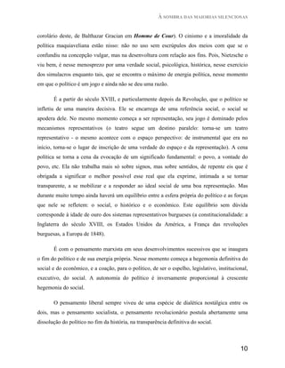 À SOMBRA DAS MAIORIAS SILENCIOSAS


corolário deste, de Balthazar Gracian em Homme de Cour). O cinismo e a imoralidade da
política maquiaveliana estão nisso: não no uso sem escrúpulos dos meios com que se o
confundiu na concepção vulgar, mas na desenvoltura com relação aos fins. Pois, Nietzsche o
viu bem, é nesse menosprezo por uma verdade social, psicológica, histórica, nesse exercício
dos simulacros enquanto tais, que se encontra o máximo de energia política, nesse momento
em que o político é um jogo e ainda não se deu uma razão.

       É a partir do século XVIII, e particularmente depois da Revolução, que o político se
infletiu de uma maneira decisiva. Ele se encarrega de uma referência social, o social se
apodera dele. No mesmo momento começa a ser representação, seu jogo é dominado pelos
mecanismos representativos (o teatro segue um destino paralelo: torna-se um teatro
representativo - o mesmo acontece com o espaço perspectivo: de instrumental que era no
início, torna-se o lugar de inscrição de uma verdade do espaço e da representação). A cena
política se torna a cena da evocação de um significado fundamental: o povo, a vontade do
povo, etc. Ela não trabalha mais só sobre signos, mas sobre sentidos, de repente eis que é
obrigada a significar o melhor possível esse real que ela exprime, intimada a se tornar
transparente, a se mobilizar e a responder ao ideal social de uma boa representação. Mas
durante muito tempo ainda haverá um equilíbrio entre a esfera própria do político e as forças
que nele se refletem: o social, o histórico e o econômico. Este equilíbrio sem dúvida
corresponde à idade de ouro dos sistemas representativos burgueses (a constitucionalidade: a
Inglaterra do século XVIII, os Estados Unidos da América, a França das revoluções
burguesas, a Europa de 1848).

       É com o pensamento marxista em seus desenvolvimentos sucessivos que se inaugura
o fim do político e de sua energia própria. Nesse momento começa a hegemonia definitiva do
social e do econômico, e a coação, para o político, de ser o espelho, legislativo, institucional,
executivo, do social. A autonomia do político é inversamente proporcional à crescente
hegemonia do social.

       O pensamento liberal sempre viveu de uma espécie de dialética nostálgica entre os
dois, mas o pensamento socialista, o pensamento revolucionário postula abertamente uma
dissolução do político no fim da história, na transparência definitiva do social.



                                                                                             10
 