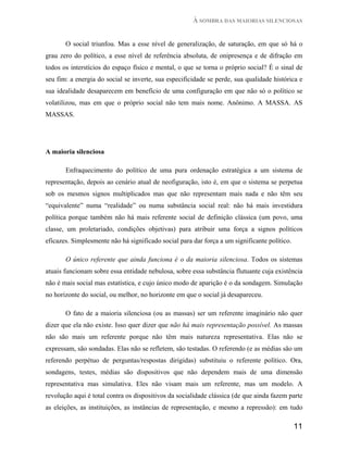 À SOMBRA DAS MAIORIAS SILENCIOSAS


       O social triunfou. Mas a esse nível de generalização, de saturação, em que só há o
grau zero do político, a esse nível de referência absoluta, de onipresença e de difração em
todos os interstícios do espaço físico e mental, o que se torna o próprio social? É o sinal de
seu fim: a energia do social se inverte, sua especificidade se perde, sua qualidade histórica e
sua idealidade desaparecem em benefício de uma configuração em que não só o político se
volatilizou, mas em que o próprio social não tem mais nome. Anônimo. A MASSA. AS
MASSAS.




A maioria silenciosa

       Enfraquecimento do político de uma pura ordenação estratégica a um sistema de
representação, depois ao cenário atual de neofiguração, isto é, em que o sistema se perpetua
sob os mesmos signos multiplicados mas que não representam mais nada e não têm seu
“equivalente” numa “realidade” ou numa substância social real: não há mais investidura
política porque também não há mais referente social de definição clássica (um povo, uma
classe, um proletariado, condições objetivas) para atribuir uma força a signos políticos
eficazes. Simplesmente não há significado social para dar força a um significante político.

       O único referente que ainda funciona é o da maioria silenciosa. Todos os sistemas
atuais funcionam sobre essa entidade nebulosa, sobre essa substância flutuante cuja existência
não é mais social mas estatística, e cujo único modo de aparição é o da sondagem. Simulação
no horizonte do social, ou melhor, no horizonte em que o social já desapareceu.

       O fato de a maioria silenciosa (ou as massas) ser um referente imaginário não quer
dizer que ela não existe. Isso quer dizer que não há mais representação possível. As massas
não são mais um referente porque não têm mais natureza representativa. Elas não se
expressam, são sondadas. Elas não se refletem, são testadas. O referendo (e as médias são um
referendo perpétuo de perguntas/respostas dirigidas) substituiu o referente político. Ora,
sondagens, testes, médias são dispositivos que não dependem mais de uma dimensão
representativa mas simulativa. Eles não visam mais um referente, mas um modelo. A
revolução aqui é total contra os dispositivos da socialidade clássica (de que ainda fazem parte
as eleições, as instituições, as instâncias de representação, e mesmo a repressão): em tudo

                                                                                              11
 