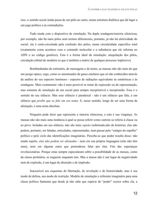 À SOMBRA DAS MAIORIAS SILENCIOSAS


isso, o sentido social ainda passa de um pólo ao outro, numa estrutura dialética que dá lugar a
um jogo político e às contradições.

       Tudo muda com o dispositivo de simulação. Na dupla sondagem/maioria silenciosa,
por exemplo, não há mais pólos nem termos diferenciais, portanto, já não há eletricidade do
social: ela é curto-circuitada pela confusão dos pólos, numa circularidade especifica total
(exatamente como acontece com o comando molecular e a substância que ele informa no
ADN e no código genético). Esta é a forma ideal da simulação: aniquilação dos pólos,
circulação orbital de modelos (o que é também a matriz de qualquer processo implosivo).

       Bombardeadas de estímulos, de mensagens e de testes, as massas não são mais do que
um jazigo opaco, cego, como os amontoados de gases estelares que só são conhecidos através
da análise do seu espectro luminoso - espectro de radiações equivalente às estatísticas e às
sondagens. Mais exatamente: não é mais possível se tratar de expressão ou de representação,
mas somente de simulação de um social para sempre inexprimível e inexprimido. Esse é o
sentido do seu silêncio. Mas esse silêncio é paradoxal - não é um silêncio que fala, é um
silêncio que proíbe que se fale em seu nome. E, nesse sentido, longe de ser uma forma de
alienação, é uma arma absoluta.

       Ninguém pode dizer que representa a maioria silenciosa, e esta é sua vingança. As
massas não são mais uma instância à qual se possa referir como outrora se referia à classe ou
ao povo. Isoladas em seu silêncio, não são mais sujeito (sobretudo,não da história), elas não
podem, portanto, ser faladas, articuladas, representadas, nem passar pelo “estágio do espelho”
político e pelo ciclo das identificações imaginárias. Percebe-se que poder resulta disso: não
sendo sujeito, elas não podem ser alienadas - nem em sua própria linguagem (elas não têm
uma), nem em alguma outra que pretendesse falar por elas. Fim das esperanças
revolucionárias. Porque estas sempre especularam sobre a possibilidade de as massas, como
da classe proletária, se negarem enquanto tais. Mas a massa não é um lugar de negatividade
nem de explosão, é um lugar de absorção e de implosão.

       Inacessível aos esquemas de libertação, de revolução e de historicidade, mas é seu
modo de defesa, seu modo de restrição. Modelo de simulação e referente imaginário para uma
classe política fantasma que desde já não sabe que espécie de “poder” exerce sobre ela, a


                                                                                           12
 