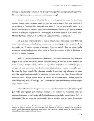 À SOMBRA DAS MAIORIAS SILENCIOSAS


massa é ao mesmo tempo a morte, o fim desse processo político que supostamente a governa.
Na massa o político se deteriora como vontade e representação.

        Durante muito tempo a estratégia do poder pôde parecer se basear na apatia das
massas. Quanto mais elas eram passivas, mais ele estava seguro. Mas essa lógica só é
característica da fase burocrática e centralista do poder. E é ela que hoje se volta contra ele: a
inércia que fomentou se tornou o signo de sua própria morte. É por isso que o poder procura
inverter as estratégias: da passividade à participação, do silêncio à palavra. Mas é muito tarde.
O limite da “massa crítica”, o da involução do social por inércia, foi transposto.3

        Em toda parte se procura fazer as massas falarem, se as pressiona a existir de forma
social eleitoralmente, sindicalmente, sexualmente, na participação, nas festas, na livre
expressão, etc. É preciso conjurar o espectro, é preciso que ele diga seu nome. Nada
demonstra com mais clareza que hoje o único problema verdadeiro é o silêncio da massa, o
silêncio da maioria silenciosa.

        Todas as energias são consumidas para manter essa massa em emulsão dirigida e para
impedi-Ia de cair em sua inércia pânica e em seu silêncio. Como não é mais do reino da
vontade nem do da representação, ela cai sob o golpe do diagnóstico, da adivinhação pura e
simples - de onde o reino universal da informação e da estatística: é preciso auscultá-la, senti-
Ia, retirar-lhe algum oráculo. Daí o furor de sedução, de solicitude e de solicitação em torno
dela. Daí a predição por ressonância, os efeitos de antecipação e de futuro da multidão em
miragens como: “O povo francês pensa... A maioria dos alemães reprova... Toda a Inglaterra
vibra com o nascimento do Príncipe..., etc.” - espelho que tende a um reconhecimento sempre
cego, sempre ausente.

        Daí esse bombardeio de signos, que a massa supostamente repercute. Ela é interrogada
por ondas convergentes, por estímulos luminosos ou lingüísticos, exatamente como as
estrelas distantes ou os núcleos que são bombardeados com partículas num ciclotron. Isso é a
informação. Não um modo de comunicação nem de sentido, mas um modo de emulsão


3
  A noção de “massa crítica”, habitualmente relativa ao processo de explosão nuclear, é aqui retomada no
sentido de implosão nuclear. Isso a que assistimos no domínio do social e do político, com o fenômeno
involucionário das massas e das maiorias silenciosas, é uma espécie de explosão inversa da força de inércia -
esta também conhece seu ponto de não-retorno.

                                                                                                         13
 