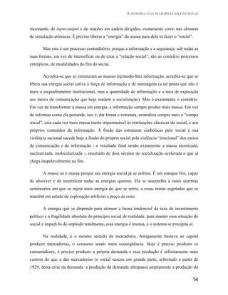 À SOMBRA DAS MAIORIAS SILENCIOSAS


incessante, de input-output e de reações em cadeia dirigidas, exatamente como nas câmaras
de simulação atômicas. É preciso liberar a “energia” da massa para dela se fazer o “social”.

       Mas este é um processo contraditório, porque a informação e a segurança, sob todas as
suas formas, em vez de intensificar ou de criar a “relação social”, são ao contrário processos
entrópicos, de modalidades do fim do social.

       Acredita-se que se estruturam as massas injetando-lhes informação, acredita-se que se
libera sua energia social cativa à força de informação e de mensagens (a tal ponto que não é
mais o enquadramento institucional, mas a quantidade de informação e a taxa de exposição
aos meios de comunicação que hoje medem a socialização). Mas é exatamente o contrário.
Em vez de transformar a massa em energia, a informação sempre produz mais massa. Em vez
de informar como ela pretende, isto é, dar forma e estrutura, neutraliza sempre mais o “campo
social”, cria cada vez mais massa inerte impermeável às instituições clássicas do social, e aos
próprios conteúdos da informação. À fissão das estruturas simbólicas pelo social e sua
violência racional sucede hoje a fissão do próprio social pela violência “irracional” dos meios
de comunicação e de informação - o resultado final sendo exatamente a massa atomizada,
nuclearizada, molecularizada -, resultado de dois séculos de socialização acelerada e que aí
chega inapelavelmente ao fim.

       A massa só é massa porque sua energia social já se esfriou. É um estoque frio, capaz
de absorver e de neutralizar todas as energias quentes. Ela se assemelha a esses sistemas
semimortos em que se injeta mais energia do que se retira, a essas minas esgotadas que se
mantêm em estado de exploração artificial a preço de ouro.

       A energia que se dispende para atenuar a baixa tendencial da taxa de investimento
político e a fragilidade absoluta do princípio social de realidade, para manter essa situação do
social e impedi-lo de implodir totalmente, essa energia é imensa, e o sistema se precipita aí.

       Na realidade, é o mesmo sentido da mercadoria. Antigamente bastava ao capital
produzir mercadorias, o consumo sendo mera conseqüência. Hoje é preciso produzir os
consumidores, é preciso produzir a própria demanda e essa produção é infinitamente mais
custosa do que a das mercadorias (o social nasceu em grande parte, sobretudo a partir de
1929, desta crise da demanda: a produção da demanda ultrapassa amplamente a produção do

                                                                                             14
 