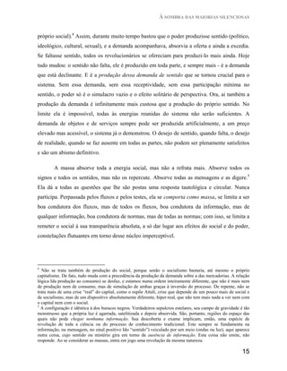 À SOMBRA DAS MAIORIAS SILENCIOSAS


próprio social).4 Assim, durante muito tempo bastou que o poder produzisse sentido (político,
ideológico, cultural, sexual), e a demanda acompanhava, absorvia a oferta e ainda a excedia.
Se faltasse sentido, todos os revolucionários se ofereciam para produzi-lo mais ainda. Hoje
tudo mudou: o sentido não falta, ele é produzido em toda parte, e sempre mais - é a demanda
que está declinante. E é a produção dessa demanda de sentido que se tornou crucial para o
sistema. Sem essa demanda, sem essa receptividade, sem essa participação mínima no
sentido, o poder só é o simulacro vazio e o efeito solitário de perspectiva. Ora, ai também a
produção da demanda é infinitamente mais custosa que a produção do próprio sentido. No
limite ela é impossível, todas às energias reunidas do sistema não serão suficientes. A
demanda de objetos e de serviços sempre pode ser produzida artificialmente, a um preço
elevado mas acessível, o sistema já o demonstrou. O desejo de sentido, quando falta, o desejo
de realidade, quando se faz ausente em todas as partes, não podem ser plenamente satisfeitos
e são um abismo definitivo.

        A massa absorve toda a energia social, mas não a refrata mais. Absorve todos os
signos e todos os sentidos, mas não os repercute. Absorve todas as mensagens e as digere.5
Ela dá a todas as questões que lhe são postas uma resposta tautológica e circular. Nunca
participa. Perpassada pelos fluxos e pelos testes, ela se comporta como massa, se limita a ser
boa condutora dos fluxos, mas de todos os fluxos, boa condutora da informação, mas de
qualquer informação, boa condutora de normas, mas de todas as normas; com isso, se limita a
remeter o social à sua transparência absoluta, a só dar lugar aos efeitos do social e do poder,
constelações flutuantes em torno desse núcleo imperceptível.




4
  Não se trata também de produção do social, porque senão o socialismo bastaria, até mesmo o próprio
capitalismo. De fato, tudo muda com a precedência da produção da demanda sobre a das mercadorias. A relação
lógica Ida produção ao consumo) se desfaz, e estamos numa ordem inteiramente diferente, que não é mais nem
de produção nem de consumo, mas de simulação de ambas graças à inversão do processo. De repente, não se
trata mais de uma crise “real” do capital, como o supõe Attali, crise que depende de um pouco mais de social e
de socialismo, mas de um dispositivo absolutamente diferente, hiper-real, que não tem mais nada a ver nem com
o capital nem com o social.
5
  A configuração é idêntica à dos buracos negros. Verdadeiros sepulcros estelares, seu campo de gravidade é tão
monstruoso que a própria luz é agarrada, satelitizada e depois absorvida. São, portanto, regiões do espaço das
quais não pode chegar nenhuma informação. Sua descoberta e exame implicam, então, uma espécie de
revolução de toda a ciência ou do processo de conhecimento tradicional. Este sempre se fundamenta na
informação, na mensagem, no sinal positivo Ido “sentido”) veiculado por um meio (ondas ou luz), aqui aparece
outra coisa, cujo sentido ou mistério gira em torno de ausência de informação. Esta coisa não emite, não
responde. Ao se considerar as massas, entra em jogo uma revolução da mesma natureza.

                                                                                                           15
 