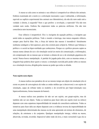À SOMBRA DAS MAIORIAS SILENCIOSAS


       A massa se cala como os animais e seu silêncio é comparável ao silêncio dos animais.
Embora examinada até a morte (e a solicitação incessante a que é submetida, a informação,
equivale ao suplício experimental dos animais nos laboratórios), ela não diz nem onde está a
verdade: à direita, à esquerda? Nem o que prefere: a revolução, a repressão? Ela não tem
verdade nem razão. Embora lhe emprestem todas as palavras artificiais. Ela não tem
consciência nem inconsciente.

       Esse silêncio é insuportável. Ela é a incógnita da equação política, a incógnita que
anula todas as equações políticas. Todo o mundo a interroga, mas nunca enquanto silêncio,
sempre para fazê-la falar. Ora, a força de inércia das massas é insondável: literalmente
nenhuma sondagem a fará aparecer, pois elas existem para eclipsá-la. Silêncio que balança o
político e o social na hiper-realidade que conhecemos. Porque se o político procura captar as
massas numa câmara de eco e de simulação social (os meios de comunicação, a informação),
em compensação são as massas que se tornam a câmara de eco e de simulação gigantesca do
social. Nunca houve manipulação. A partida foi jogada pelos dois, com as mesmas armas, e
ninguém hoje poderia dizer quem a venceu: a simulação exercida pelo poder sobre as massas
ou a simulação inversa, dirigida pelas massas ao poder que nelas se afunda.




Nem sujeito nem objeto

       A massa realiza esse paradoxo de ser ao mesmo tempo um objeto de simulação (ela só
existe no ponto de convergência de todas as ondas médias que a descrevem) e um sujeito de
simulação, capaz de refratar todos os modelos e de revertê-los por hiper-simulação (seu
hiperconformismo, forma imanente de humor).

       A massa realiza esse paradoxo de não ser um sujeito, um grupo-sujeito, mas de
também não ser um objeto. Todas as tentativas para fazer dela um sujeito (real ou mítico)
deparam com uma espantosa impossibilidade de tomada de consciência autônoma. Todas as
tentativas para fazer dela um objeto deparam com a evidência inversa da impossibilidade de
uma manipulação determinada das massas ou de uma apreensão em termos de elementos, de
relações, de estruturas e de conjuntos. Qualquer manipulação imerge, volteia na massa,
absorvida, revirada, revertida. Impossível saber onde ela leva, o mais verossímil é que ela se

                                                                                          16
 