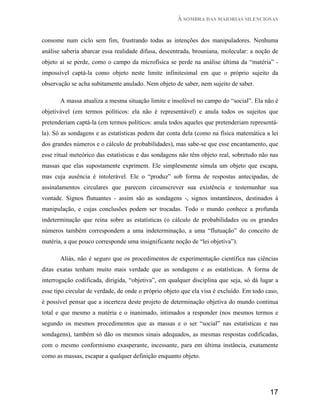À SOMBRA DAS MAIORIAS SILENCIOSAS


consome num ciclo sem fim, frustrando todas as intenções dos manipuladores. Nenhuma
análise saberia abarcar essa realidade difusa, descentrada, brouniana, molecular: a noção de
objeto aí se perde, como o campo da microfísica se perde na análise última da “matéria” -
impossível captá-la como objeto neste limite infinitesimal em que o próprio sujeito da
observação se acha subitamente anulado. Nem objeto de saber, nem sujeito de saber.

       A massa atualiza a mesma situação limite e insolúvel no campo do “social”. Ela não é
objetivável (em termos políticos: ela não é representável) e anula todos os sujeitos que
pretenderiam captá-la (em termos políticos: anula todos aqueles que pretenderiam representá-
la). Só as sondagens e as estatísticas podem dar conta dela (como na física matemática a lei
dos grandes números e o cálculo de probabilidades), mas sabe-se que esse encantamento, que
esse ritual meteórico das estatísticas e das sondagens não têm objeto real, sobretudo não nas
massas que elas supostamente exprimem. Ele simplesmente simula um objeto que escapa,
mas cuja ausência é intolerável. Ele o “produz” sob forma de respostas antecipadas, de
assinalamentos circulares que parecem circunscrever sua existência e testemunhar sua
vontade. Signos flutuantes - assim são as sondagens -, signos instantâneos, destinados à
manipulação, e cujas conclusões podem ser trocadas. Todo o mundo conhece a profunda
indeterminação que reina sobre as estatísticas (o cálculo de probabilidades ou os grandes
números também correspondem a uma indeterminação, a uma “flutuação” do conceito de
matéria, a que pouco corresponde uma insignificante noção de “lei objetiva”).

       Aliás, não é seguro que os procedimentos de experimentação científica nas ciências
ditas exatas tenham muito mais verdade que as sondagens e as estatísticas. A forma de
interrogação codificada, dirigida, “objetiva”, em qualquer disciplina que seja, só dá lugar a
esse tipo circular de verdade, de onde o próprio objeto que ela visa é excluído. Em todo caso,
é possível pensar que a incerteza deste projeto de determinação objetiva do mundo continua
total e que mesmo a matéria e o inanimado, intimados a responder (nos mesmos termos e
segundo os mesmos procedimentos que as massas e o ser “social” nas estatísticas e nas
sondagens), também só dão os mesmos sinais adequados, as mesmas respostas codificadas,
com o mesmo conformismo exasperante, incessante, para em última instância, exatamente
como as massas, escapar a qualquer definição enquanto objeto.




                                                                                          17
 