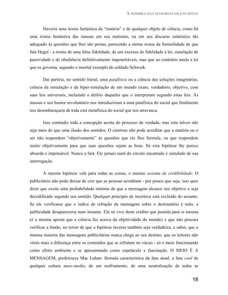 À SOMBRA DAS MAIORIAS SILENCIOSAS


       Haveria uma ironia fantástica da “matéria” e de qualquer objeto de ciência, como há
uma ironia fantástica das massas em seu mutismo, ou em seu discurso estatístico tão
adequado às questões que lhes são postas, parecendo a eterna ironia da feminilidade de que
fala Hegel - a ironia de uma falsa fidelidade, de um excesso de fidelidade à lei, simulação de
passividade e de obediência definitivamente impenetráveis, mas que ao contrário anula a lei
que os governa, segundo o imortal exemplo do soldado Schweik.

       Daí partiria, no sentido literal, uma patafísica ou a ciência das soluções imaginárias,
ciência da simulação e da hiper-simulação de um mundo exato, verdadeiro, objetivo, com
suas leis universais, incluindo o delírio daqueles que o interpretam segundo estas leis. As
massas e seu humor involuntário nos introduziriam a uma patafísica do social que finalmente
nos desembaraçaria de toda esta metafísica do social que nos atravanca.

       Isso contradiz toda a concepção aceita do processo de verdade, mas esta talvez não
seja mais do que uma ilusão dos sentidos. O cientista não pode acreditar que a matéria ou o
ser não respondem “objetivamente” às questões que ele lhes formula, ou que respondem
muito objetivamente para que suas questões sejam as boas. Só esta hipótese lhe parece
absurda e impensável. Nunca a fará. Ele jamais sairá do círculo encantado e simulado de sua
interrogação.

       A mesma hipótese vale para todas as coisas, o mesmo axioma de credibilidade. O
publicitário não pode deixar de crer que as pessoas acreditam - por pouco que seja, isso quer
dizer que existe uma probabilidade mínima de que a mensagem alcance seu objetivo e seja
decodificada segundo seu sentido. Qualquer princípio de incerteza está excluído do assunto.
Se ele verificasse que o índice de refração da mensagem sobre o destinatário é nulo, a
publicidade desapareceria num instante. Ela só vive deste crédito que postula para si mesma
(é a mesma aposta que a ciência faz acerca da objetividade do mundo) e que não procura
verificar a fundo, no terror de que a hipótese inversa também seja verdadeira, a saber, que a
imensa maioria das mensagens publicitárias nunca chega ao seu destino, que os leitores não
vêem mais a diferença entre os conteúdos que se refratam no vácuo - só o meio funcionando
como efeito ambiente e se apresentando como espetáculo e fascinação. O MEIO É A
MENSAGEM, profetizava Mac Luhan: fórmula característica da fase atual, a fase cool de
qualquer cultura mass-media, de um resfriamento, de uma neutralização de todas as


                                                                                          18
 