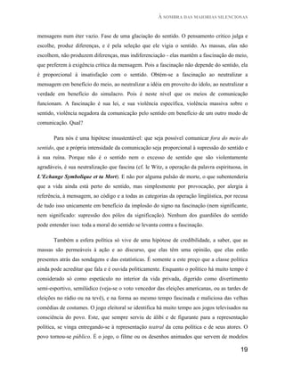 À SOMBRA DAS MAIORIAS SILENCIOSAS


mensagens num éter vazio. Fase de uma glaciação do sentido. O pensamento critico julga e
escolhe, produz diferenças, e é pela seleção que ele vigia o sentido. As massas, elas não
escolhem, não produzem diferenças, mas indiferenciação - elas mantêm a fascinação do meio,
que preferem à exigência crítica da mensagem. Pois a fascinação não depende do sentido, ela
é proporcional à insatisfação com o sentido. Obtém-se a fascinação ao neutralizar a
mensagem em benefício do meio, ao neutralizar a idéia em proveito do ídolo, ao neutralizar a
verdade em benefício do simulacro. Pois é neste nível que os meios de comunicação
funcionam. A fascinação é sua lei, e sua violência específica, violência massiva sobre o
sentido, violência negadora da comunicação pelo sentido em benefício de um outro modo de
comunicação. Qual?

       Para nós é uma hipótese insustentável: que seja possível comunicar fora do meio do
sentido, que a própria intensidade da comunicação seja proporcional à supressão do sentido e
à sua ruína. Porque não é o sentido nem o excesso de sentido que são violentamente
agradáveis, é sua neutralização que fascina (cf. le Witz, a operação da palavra espirituosa, in
L’Echange Symbolique et ta Mort). E não por alguma pulsão de morte, o que subentenderia
que a vida ainda está perto do sentido, mas simplesmente por provocação, por alergia à
referência, à mensagem, ao código e a todas as categorias da operação lingüística, por recusa
de tudo isso unicamente em benefício da implosão do signo na fascinação (nem significante,
nem significado: supressão dos pólos da significação). Nenhum dos guardiões do sentido
pode entender isso: toda a moral do sentido se levanta contra a fascinação.

       Também a esfera política só vive de uma hipótese de credibilidade, a saber, que as
massas são permeáveis à ação e ao discurso, que elas têm uma opinião, que elas estão
presentes atrás das sondagens e das estatísticas. É somente a este preço que a classe política
ainda pode acreditar que fala e é ouvida politicamente. Enquanto o político há muito tempo é
considerado só como espetáculo no interior da vida privada, digerido como divertimento
semi-esportivo, semilúdico (veja-se o voto vencedor das eleições americanas, ou as tardes de
eleições no rádio ou na tevê), e na forma ao mesmo tempo fascinada e maliciosa das velhas
comédias de costumes. O jogo eleitoral se identifica há muito tempo aos jogos televisados na
consciência do povo. Este, que sempre serviu de álibi e de figurante para a representação
política, se vinga entregando-se à representação teatral da cena política e de seus atores. O
povo tornou-se público. É o jogo, o filme ou os desenhos animados que servem de modelos

                                                                                           19
 