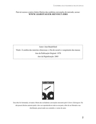À SOMBRA DAS MAIORIAS SILENCIOSAS


    Para ter acesso a outros títulos libertos das sombrias convenções do mercado, acesse:
                      WWW.SABOTAGEM.REVOLT.ORG




                                        Autor: Jean Baudrillard
    Título: À sombra das maiorias silenciosas: o fim do social e o surgimento das massas
                                  Ano da Publicação Original: 1978
                                      Ano da Digitalização: 2005




Esta obra foi formatada, revisada e liberta das excludentes convenções mercantis pelo Coletivo Sabotagem. Ela
   não possui direitos autorais pode e deve ser reproduzida no todo ou em parte, além de ser liberada a sua
                         distribuição, preservando seu conteúdo e o nome do autor.




                                                                                                              2
 