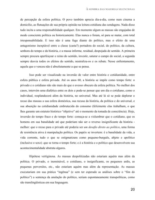 À SOMBRA DAS MAIORIAS SILENCIOSAS


de percepção da esfera política. O povo também aprecia dia-a-dia, como num cinema a
domicílio, as flutuações de sua própria opinião na leitura cotidiana das sondagens. Nada disso
tudo incita a uma responsabilidade qualquer. Em momento algum as massas são engajadas de
modo consciente política ou historicamente. Elas nunca o foram, só para se matar, com total
irresponsabilidade. E isso não é uma fuga diante do político, mas o efeito de uma
antagonismo inexpiável entre a classe (casta?) portadora do social, do político, da cultura,
senhora do tempo e da história, e a massa informe, residual, despojada de sentido. A primeira
sempre procura aperfeiçoar o reino do sentido, investir, saturar o campo do social, a segunda
sempre desvia todos os efeitos do sentido, neutraliza-os e os rebate. Nesse enfrentamento,
aquela que o venceu não é absolutamente a que se pensa.

       Isso pode ser visualizado na inversão de valor entre história e cotidianidade, entre
esfera pública e esfera privada. Até os anos 60, a história se impõe como tempo forte: o
privado e o cotidiano não são mais do que o avesso obscuro da esfera política. No melhor dos
casos, intervém uma dialética entre os dois e pode-se pensar que um dia o cotidiano, como o
individual, resplandecerá além da história, no universal. Mas até lá só se pode deplorar o
recuo das massas a sua esfera doméstica, sua recusa da história, da política e do universal, e
sua absorção na cotidianidade embrutecida do consumo (felizmente elas trabalham, o que
lhes garante um estatuto histórico “objetivo” até o momento da tomada de consciência). Hoje,
inversão do tempo fraco e do tempo forte: começa-se a vislumbrar que o cotidiano, que os
homens em sua banalidade até que poderiam não ser o reverso insignificante da história -
melhor: que o recuo para o privado até poderia ser um desafio direto ao político, uma forma
de resistência ativa à manipulação política. Os papéis se invertem: é a banalidade da vida, a
vida corrente, tudo o que se estigmatizara como pequeno-burguês, abjeto e apolítico
(inclusive o sexo) .que se torna o tempo forte; e é a história e o político que desenvolvem sua
acontecimentalidade abstrata algures.

       Hipótese vertiginosa. As massas despolitizadas não estariam aquém mas além da
política. O privado, o inominável, o cotidiano, o insignificante, os pequenos ardis, as
pequenas perversões, etc., não estariam aquém mas além da representação. As massas
executariam em sua prática “ingênua” (e sem ter esperado as análises sobre o “fim do
político”) a sentença da anulação do político, seriam espontaneamente transpolíticas, como
são translingüísticas em sua linguagem.

                                                                                           20
 