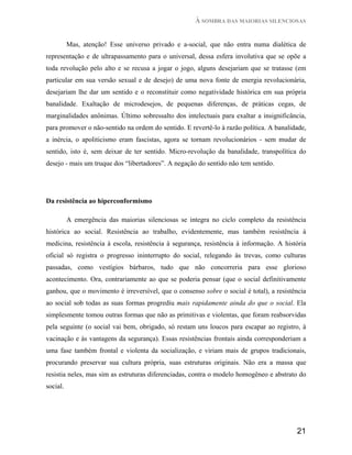 À SOMBRA DAS MAIORIAS SILENCIOSAS


          Mas, atenção! Esse universo privado e a-social, que não entra numa dialética de
representação e de ultrapassamento para o universal, dessa esfera involutiva que se opõe a
toda revolução pelo alto e se recusa a jogar o jogo, alguns desejariam que se tratasse (em
particular em sua versão sexual e de desejo) de uma nova fonte de energia revolucionária,
desejariam lhe dar um sentido e o reconstituir como negatividade histórica em sua própria
banalidade. Exaltação de microdesejos, de pequenas diferenças, de práticas cegas, de
marginalidades anônimas. Último sobressalto dos intelectuais para exaltar a insignificância,
para promover o não-sentido na ordem do sentido. E revertê-lo à razão política. A banalidade,
a inércia, o apoliticismo eram fascistas, agora se tornam revolucionários - sem mudar de
sentido, isto é, sem deixar de ter sentido. Micro-revolução da banalidade, transpolítica do
desejo - mais um truque dos “libertadores”. A negação do sentido não tem sentido.




Da resistência ao hiperconformismo

          A emergência das maiorias silenciosas se integra no ciclo completo da resistência
histórica ao social. Resistência ao trabalho, evidentemente, mas também resistência à
medicina, resistência à escola, resistência à segurança, resistência à informação. A história
oficial só registra o progresso ininterrupto do social, relegando às trevas, como culturas
passadas, como vestígios bárbaros, tudo que não concorreria para esse glorioso
acontecimento. Ora, contrariamente ao que se poderia pensar (que o social definitivamente
ganhou, que o movimento é irreversível, que o consenso sobre o social é total), a resistência
ao social sob todas as suas formas progrediu mais rapidamente ainda do que o social. Ela
simplesmente tomou outras formas que não as primitivas e violentas, que foram reabsorvidas
pela seguinte (o social vai bem, obrigado, só restam uns loucos para escapar ao registro, à
vacinação e às vantagens da segurança). Essas resistências frontais ainda corresponderiam a
uma fase também frontal e violenta da socialização, e viriam mais de grupos tradicionais,
procurando preservar sua cultura própria, suas estruturas originais. Não era a massa que
resistia neles, mas sim as estruturas diferenciadas, contra o modelo homogêneo e abstrato do
social.




                                                                                         21
 