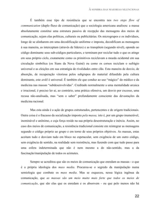 À SOMBRA DAS MAIORIAS SILENCIOSAS


       É também esse tipo de resistência que se encontra nos two steps flow of
communication (duplo fluxo de comunicação) que a sociologia americana analisou: a massa
absolutamente constitui uma estrutura passiva de recepção das mensagens dos meios de
comunicação, sejam elas políticas, culturais ou publicitárias. Os microgrupos e os indivíduos,
longe de se alinharem em uma decodificação uniforme e imposta, decodificam as mensagens
à sua maneira, as interceptam (através de líderes) e as transpõem (segundo nível), opondo ao
código dominante seus sub-códigos particulares, e terminam por reciclar tudo o que os atinge
em seus próprio ciclo, exatamente como os primitivos reciclavam a moeda ocidental em sua
circulação simbólica (os Sians da Nova Guiné) ou como os corsos reciclam o sufrágio
universal e as eleições em sua estratégia de rivalidades entre clãs. Esta maneira de desvio, de
absorção, de recuperação vitoriosa pelos subgrupos do material difundido pela cultura
dominante, este ardil é universal. É também ele que conduz ao uso “mágico” do médico e da
medicina nas massas “subdesenvolvidas”. Creditado normalmente a uma mentalidade arcaica
e irracional, é preciso ler ai, ao contrário, uma prática ofensiva, um desvio por excesso, uma
recusa não-analisada, mas “sem o saber” profundamente consciente das devastações da
medicina racional.

       Mas esta ainda é a ação de grupos estruturados, pertencentes e de origem tradicionais.
Outra coisa é o fracasso da socialização imposto pela massa, isto é, por um grupo inumerável,
inominável e anônimo, e cuja força reside na sua própria desestruturação e inércia. Assim, no
caso dos meios de comunicação, a resistência tradicional consiste em reintegrar as mensagens
segundo o código próprio ao grupo e em torno de seus próprios objetivos. As massas, estas
aceitam tudo e desviam tudo em bloco no espetacular, sem exigência de um outro código,
sem exigência de sentido, na realidade sem resistência, mas fazendo com que tudo passe para
uma esfera indeterminada que não é nem mesmo a do não-sentido, mas a da
fascinação/manipulação de todos os azimutes.

       Sempre se acreditou que são os meios de comunicação que enredam as massas - o que
é a própria ideologia dos mass media. Procurou-se o segredo da manipulação numa
semiologia que combate os mass media. Mas se esqueceu, nessa lógica ingênua da
comunicação, que as massas são um meio muito mais forte que todos os meios de
comunicação, que são elas que os enredam e os absorvem - ou que pelo menos não há



                                                                                           22
 