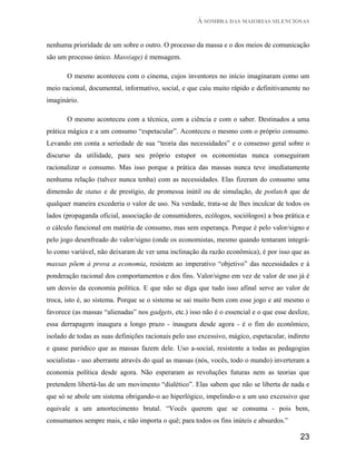 À SOMBRA DAS MAIORIAS SILENCIOSAS


nenhuma prioridade de um sobre o outro. O processo da massa e o dos meios de comunicação
são um processo único. Mass(age) é mensagem.

       O mesmo aconteceu com o cinema, cujos inventores no início imaginaram como um
meio racional, documental, informativo, social, e que caiu muito rápido e definitivamente no
imaginário.

       O mesmo aconteceu com a técnica, com a ciência e com o saber. Destinados a uma
prática mágica e a um consumo “espetacular”. Aconteceu o mesmo com o próprio consumo.
Levando em conta a seriedade de sua “teoria das necessidades” e o consenso geral sobre o
discurso da utilidade, para seu próprio estupor os economistas nunca conseguiram
racionalizar o consumo. Mas isso porque a prática das massas nunca teve imediatamente
nenhuma relação (talvez nunca tenha) com as necessidades. Elas fizeram do consumo uma
dimensão de status e de prestígio, de promessa inútil ou de simulação, de potlatch que de
qualquer maneira excederia o valor de uso. Na verdade, trata-se de lhes inculcar de todos os
lados (propaganda oficial, associação de consumidores, ecólogos, sociólogos) a boa prática e
o cálculo funcional em matéria de consumo, mas sem esperança. Porque é pelo valor/signo e
pelo jogo desenfreado do valor/signo (onde os economistas, mesmo quando tentaram integrá-
lo como variável, não deixaram de ver uma inclinação da razão econômica), é por isso que as
massas põem à prova a economia, resistem ao imperativo “objetivo” das necessidades e à
ponderação racional dos comportamentos e dos fins. Valor/signo em vez de valor de uso já é
um desvio da economia política. E que não se diga que tudo isso afinal serve ao valor de
troca, isto é, ao sistema. Porque se o sistema se sai muito bem com esse jogo e até mesmo o
favorece (as massas “alienadas” nos gadgets, etc.) isso não é o essencial e o que esse deslize,
essa derrapagem inaugura a longo prazo - inaugura desde agora - é o fim do econômico,
isolado de todas as suas definições racionais pelo uso excessivo, mágico, espetacular, indireto
e quase paródico que as massas fazem dele. Uso a-social, resistente a todas as pedagogias
socialistas - uso aberrante através do qual as massas (nós, vocês, todo o mundo) inverteram a
economia política desde agora. Não esperaram as revoluções futuras nem as teorias que
pretendem libertá-las de um movimento “dialético”. Elas sabem que não se liberta de nada e
que só se abole um sistema obrigando-o ao hiperlógico, impelindo-o a um uso excessivo que
equivale a um amortecimento brutal. “Vocês querem que se consuma - pois bem,
consumamos sempre mais, e não importa o quê; para todos os fins inúteis e absurdos.”

                                                                                           23
 