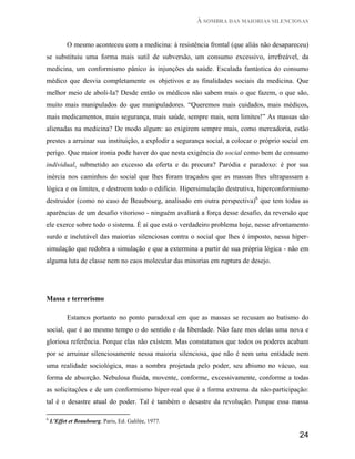 À SOMBRA DAS MAIORIAS SILENCIOSAS


           O mesmo aconteceu com a medicina: à resistência frontal (que aliás não desapareceu)
se substituiu uma forma mais sutil de subversão, um consumo excessivo, irrefreável, da
medicina, um conformismo pânico às injunções da saúde. Escalada fantástica do consumo
médico que desvia completamente os objetivos e as finalidades sociais da medicina. Que
melhor meio de aboli-Ia? Desde então os médicos não sabem mais o que fazem, o que são,
muito mais manipulados do que manipuladores. “Queremos mais cuidados, mais médicos,
mais medicamentos, mais segurança, mais saúde, sempre mais, sem limites!” As massas são
alienadas na medicina? De modo algum: ao exigirem sempre mais, como mercadoria, estão
prestes a arruinar sua instituição, a explodir a segurança social, a colocar o próprio social em
perigo. Que maior ironia pode haver do que nesta exigência do social como bem de consumo
individual, submetido ao excesso da oferta e da procura? Paródia e paradoxo: é por sua
inércia nos caminhos do social que lhes foram traçados que as massas lhes ultrapassam a
lógica e os limites, e destroem todo o edifício. Hipersimulação destrutiva, hiperconformismo
destruidor (como no caso de Beaubourg, analisado em outra perspectiva)6 que tem todas as
aparências de um desafio vitorioso - ninguém avaliará a força desse desafio, da reversão que
ele exerce sobre todo o sistema. É aí que está o verdadeiro problema hoje, nesse afrontamento
surdo e inelutável das maiorias silenciosas contra o social que lhes é imposto, nessa hiper-
simulação que redobra a simulação e que a extermina a partir de sua própria lógica - não em
alguma luta de classe nem no caos molecular das minorias em ruptura de desejo.




Massa e terrorismo

           Estamos portanto no ponto paradoxal em que as massas se recusam ao batismo do
social, que é ao mesmo tempo o do sentido e da liberdade. Não faze mos delas uma nova e
gloriosa referência. Porque elas não existem. Mas constatamos que todos os poderes acabam
por se arruinar silenciosamente nessa maioria silenciosa, que não é nem uma entidade nem
uma realidade sociológica, mas a sombra projetada pelo poder, seu abismo no vácuo, sua
forma de absorção. Nebulosa fluida, movente, conforme, excessivamente, conforme a todas
as solicitações e de um conformismo hiper-real que é a forma extrema da não-participação:
tal é o desastre atual do poder. Tal é também o desastre da revolução. Porque essa massa

6
    L'Effet et Beaubourg. Paris, Ed. Galilée, 1977.

                                                                                            24
 