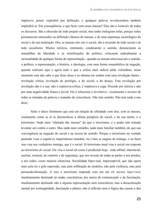 À SOMBRA DAS MAIORIAS SILENCIOSAS


implosiva jamais explodirá por definição, e qualquer palavra revolucionária também
implodirá aí. Em conseqüência, o que fazer com essas massas? Elas são o leitmotiv de todos
os discursos. São a obsessão de todo projeto social, mas todos malogram nelas, porque todos
permanecem enraizados na definição clássica de massas, a de uma esperança escatológica do
social e de sua realização. Ora, as massas não são o social, são a reversão de todo social e de
todo socialismo. Muitos teóricos, entretanto, condenaram o sentido, denunciaram as
armadilhas da liberdade e as mistificações do político, criticaram radicalmente a
racionalidade de qualquer forma de representação - quando as massas atravessavam o sentido,
o político, a representação, a história, a ideologia, com uma forma sonambúlica de negação,
quando realizam aqui e agora tudo o que a critica mais radical pôde vislumbrar, nesse
momento esta não sabe o que fazer disso e se obstina em sonhar com uma revolução futura -
revolução crítica, revolução de prestígio, a do social, a do desejo. Esta revolução por
involução não é a sua: não é explosiva-crítica, é implosiva e cega. Procede por inércia e não
por uma negatividade franca e jovial. Ela é silenciosa e involutiva - exatamente o inverso de
todas as tomadas de palavra e tomadas de consciência. Não tem sentido. Não tem nada a nos
dizer.

         Aliás o único fenômeno que está em relação de afinidade com elas, com as massas,
exatamente como se aí se desenrolasse a última peripécia do social, e de sua morte, é o
terrorismo. Nada mais “afastado das massas” do que o terrorismo, e o poder tem tentado
levantar um contra o outro. Mas nada mais estranho, nada mais familiar também, do que sua
convergência na negação do social e na recusa do sentido. Porque o terrorismo na verdade
pretende visar o capital (o imperialismo mundial, etc.) mas se engana de inimigo, e ao fazer
isso visa seu verdadeiro inimigo, que é o social. O terrorismo atual visa o social em resposta
ao terrorismo do social. Ele visa o social tal como é produzido hoje - rede orbital, intersticial,
nuclear, textural, de controle e de segurança, que nos investe de todas as partes e nos produz,
a nós todos, como maioria silenciosa. Socialidade hiper-real, imperceptível, que não opera
mais pela lei e pela repressão, mas pela infiltração de modelos, não pela violência, mas pela
persuasão/dissuação. A isso o terrorismo responde com um ato ele mesmo hiper-real,
imediatamente destinado às ondas concêntricas dos meios de comunicação e da fascinação,
imediatamente destinado não a alguma representação nem consciência, mas à desaceleração
mental por contingüidade, fascinação e pânico, não à reflexão nem à lógica das causas e dos


                                                                                              25
 