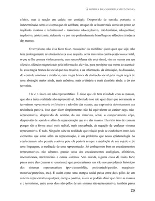 À SOMBRA DAS MAIORIAS SILENCIOSAS


efeitos, mas à reação em cadeia por contágio. Desprovido de sentido, portanto, e
indeterminado como o sistema que ele combate, em que ele se insere mais como um ponto de
implosão máxima e infinitesimal - terrorismo não-explosivo, não-histórico, não-político;
implosivo, cristalizante, siderante - e por isso profundamente homólogo ao silêncio e à inércia
das massas.

        O terrorismo não visa fazer falar, ressuscitar ou mobilizar quem quer que seja; não
tem prolongamento revolucionário (a esse respeito, seria mais uma contra-performance total,
o que se lhe censura violentamente, mas seu problema não está nisso), visa as massas em seu
silêncio, silêncio magnetizado pela informação; ele visa, para precipitar sua morte ao acentuá-
la, esta magia branca do social que nos envolve, a da informação, da simulação, da dissuasão,
do controle anônimo e aleatório, essa magia branca da abstração social pela magia negra de
uma abstração maior ainda, mais anônima, mais arbitrária e mais aleatória ainda: a do ato
terrorista.

        Ele é o único ato não-representativo. É nisso que ele tem afinidade com as massas,
que são a única realidade não-representável. Sobretudo isso não quer dizer que novamente o
terrorismo representaria o silêncio e o não-dito das massas, que exprimiria violentamente sua
resistência passiva. Isso quer dizer simplesmente: não há equivalente ao caráter cego, não-
representativo, desprovido de sentido, do ato terrorista, senão o comportamento cego,
desprovido de sentido e além da representação que é o das massas. Eles têm isso de comum
porque são a forma atual mais radical, mais exacerbada, de negação de qualquer sistema
representativo. É tudo. Ninguém sabe na realidade que relação pode se estabelecer entre dois
elementos que estão além da representação, é um problema que nossa epistemologia do
conhecimento não permite resolver pois ela postula sempre a mediação de um sujeito e de
uma linguagem, a mediação de uma representação. Só conhecemos bem os encadeamentos
representativos, não sabemos grande coisa dos encadeamentos analógicos, afinitários,
imediatizados, irreferenciais e outros sistemas. Sem dúvida, alguma coisa de muito forte
passa entre eles (massas e terrorismo) que procuraríamos em vão nos precedentes históricos
dos     sistemas   representativos    (povo/assembléia,    proletariado/partido,    marginais-
minorias/grupelhos, etc.). E assim como uma energia social passa entre dois pólos de um
sistema representativo qualquer, energia positiva, assim se poderia dizer que entre as massas
e o terrorismo, entre esses dois não-pólos de um sistema não-representativo, também passa

                                                                                           26
 