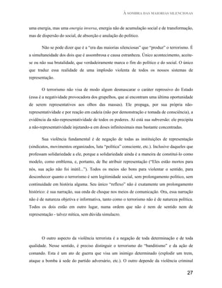 À SOMBRA DAS MAIORIAS SILENCIOSAS


uma energia, mas uma energia inversa, energia não de acumulação social e de transformação,
mas de dispersão do social, de absorção e anulação do político.

       Não se pode dizer que é a “era das maiorias silenciosas” que “produz” o terrorismo. É
a simultaneidade dos dois que é assombrosa e causa estranheza. Único acontecimento, aceite-
se ou não sua brutalidade, que verdadeiramente marca o fim do político e do social. O único
que traduz essa realidade de uma implosão violenta de todos os nossos sistemas de
representação.

       O terrorismo não visa de modo algum desmascarar o caráter repressivo do Estado
(essa é a negatividade provocadora dos grupelhos, que aí encontram uma última oportunidade
de serem representativos aos olhos das massas). Ele propaga, por sua própria não-
representatividade e por reação em cadeia (não por demonstração e tomada de consciência), a
evidência da não-representatividade de todos os poderes. Aí está sua subversão: ele precipita
a não-representatividade injetando-a em doses infinitesimais mas bastante concentradas.

       Sua violência fundamental é de negação de todas as instituições de representação
(sindicatos, movimentos organizados, luta “política” consciente, etc.). Inclusive daqueles que
professam solidariedade a ele, porque a solidariedade ainda é a maneira de constituí-lo como
modelo, como emblema, e, portanto, de lhe atribuir representação (“Eles estão mortos para
nós, sua ação não foi inútil...”). Todos os meios são bons para violentar o sentido, para
desconhecer quanto o terrorismo é sem legitimidade social, sem prolongamento político, sem
continuidade em história alguma. Seu único “reflexo” não é exatamente um prolongamento
histórico: é sua narração, sua onda de choque nos meios de comunicação. Ora, essa narração
não é de natureza objetiva e informativa, tanto como o terrorismo não é de natureza política.
Todos os dois estão em outro lugar, numa ordem que não é nem de sentido nem de
representação - talvez mítica, sem dúvida simulacro.




       O outro aspecto da violência terrorista é a negação de toda determinação e de toda
qualidade. Nesse sentido, é preciso distinguir o terrorismo do “banditismo” e da ação de
comando. Esta é um ato de guerra que visa um inimigo determinado (explodir um trem,
ataque a bomba à sede do partido adversário, etc.). O outro depende da violência criminal

                                                                                          27
 