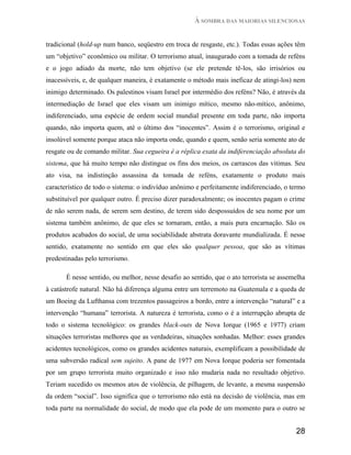 À SOMBRA DAS MAIORIAS SILENCIOSAS


tradicional (hold-up num banco, seqüestro em troca de resgaste, etc.). Todas essas ações têm
um “objetivo” econômico ou militar. O terrorismo atual, inaugurado com a tomada de reféns
e o jogo adiado da morte, não tem objetivo (se ele pretende tê-los, são irrisórios ou
inacessíveis, e, de qualquer maneira, é exatamente o método mais ineficaz de atingi-los) nem
inimigo determinado. Os palestinos visam Israel por intermédio dos reféns? Não, é através da
intermediação de Israel que eles visam um inimigo mítico, mesmo não-mítico, anônimo,
indiferenciado, uma espécie de ordem social mundial presente em toda parte, não importa
quando, não importa quem, até o último dos “inocentes”. Assim é o terrorismo, original e
insolúvel somente porque ataca não importa onde, quando e quem, senão seria somente ato de
resgate ou de comando militar. Sua cegueira é a réplica exata da indiferenciação absoluta do
sistema, que há muito tempo não distingue os fins dos meios, os carrascos das vitimas. Seu
ato visa, na indistinção assassina da tomada de reféns, exatamente o produto mais
característico de todo o sistema: o indivíduo anônimo e perfeitamente indiferenciado, o termo
substituível por qualquer outro. É preciso dizer paradoxalmente; os inocentes pagam o crime
de não serem nada, de serem sem destino, de terem sido despossuídos de seu nome por um
sistema também anônimo, de que eles se tornaram, então, a mais pura encarnação. São os
produtos acabados do social, de uma sociabilidade abstrata doravante mundializada. É nesse
sentido, exatamente no sentido em que eles são qualquer pessoa, que são as vítimas
predestinadas pelo terrorismo.

       É nesse sentido, ou melhor, nesse desafio ao sentido, que o ato terrorista se assemelha
à catástrofe natural. Não há diferença alguma entre um terremoto na Guatemala e a queda de
um Boeing da Lufthansa com trezentos passageiros a bordo, entre a intervenção “natural” e a
intervenção “humana” terrorista. A natureza é terrorista, como o é a interrupção abrupta de
todo o sistema tecnológico: os grandes black-outs de Nova Iorque (1965 e 1977) criam
situações terroristas melhores que as verdadeiras, situações sonhadas. Melhor: esses grandes
acidentes tecnológicos, como os grandes acidentes naturais, exemplificam a possibilidade de
uma subversão radical sem sujeito. A pane de 1977 em Nova Iorque poderia ser fomentada
por um grupo terrorista muito organizado e isso não mudaria nada no resultado objetivo.
Teriam sucedido os mesmos atos de violência, de pilhagem, de levante, a mesma suspensão
da ordem “social”. Isso significa que o terrorismo não está na decisão de violência, mas em
toda parte na normalidade do social, de modo que ela pode de um momento para o outro se


                                                                                          28
 