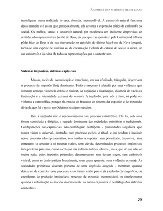 À SOMBRA DAS MAIORIAS SILENCIOSAS


transfigurar numa realidade inversa, absurda, incontrolável. A catástrofe natural funciona
dessa maneira e é assim que, paradoxalmente, ela se torna a expressão mítica da catástrofe do
social. Ou melhor, sendo a catástrofe natural por excelência um incidente desprovido de
sentido, não-representativo (senão de Deus, eis por que o responsável pela Continental Edison
pôde falar de Deus e de sua intervenção no episódio do último black-out de Nova Iorque),
torna-se uma espécie de sintoma ou de encarnação violenta do estado do social, a saber, de
sua catástrofe e da ruína de todas as representações que o sustentavam.




Sistemas implosivos, sistemas explosivos

       Massas, meios de comunicação e terrorismo, em sua afinidade, triangular, descrevem
o processo de implosão hoje dominante. Todo o processo é afetado por uma violência que
somente começa, violência orbital e nuclear, de aspiração e fascinação, violência do vazio (a
fascinação é a intensidade extrema do neutro). A implosão, para nós e hoje, só pode ser
violenta e catastrófica, porque ela resulta do fracasso do sistema de explosão e de expansão
dirigida que foi o nosso no Ocidente há alguns séculos.

       Ora, a implosão não é necessariamente um processo catastrófico. Ela foi, sob uma
forma controlada e dirigida, o segredo dominante das sociedades primitivas e tradicionais.
Configurações não-expansivas, não-centrifugas: centrípetas - pluralidades singulares que
nunca visam o universal, centradas num processo cíclico, o ritual, e que tendem a involuir
nesse processo não-representativo, sem instância superior, sem polaridade, disjuntiva, sem
entretanto se arruinar a si mesmas (salvo, sem dúvida, determinados processos implosivos
inexplicáveis para nós, como o colapso das culturas tolteca, olmeca, maia, que de que não se
soube nada, cujos impérios piramidais desapareceram sem deixar traços, sem catástrofe
visível, como se desinvestidos brutalmente, sem causa aparente, sem violência externa). As
sociedades primitivas viveram portanto de uma implosão dirigida - morreram quando
deixaram de controlar esse processo, e oscilaram então para o da explosão (demográfica, ou
excedentes de produção irredutíveis, processo de expansão incontrolável, ou simplesmente
quando a colonização as iniciou violentamente na norma expansiva e centrífuga dos sistemas
ocidentais).


                                                                                         29
 