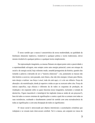 À SOMBRA DAS MAIORIAS SILENCIOSAS




       É nesse sentido que a massa é característica da nossa modernidade, na qualidade de
fenômeno altamente implosivo, irredutível a qualquer prática e teoria tradicionais, talvez
mesmo irredutível a qualquer prática e a qualquer teoria simplesmente.

       Na representação imaginária, as massas flutuam em algum ponto entre a passividade e
a espontaneidade selvagem, mas sempre como uma energia potencial, como um estoque de
social e de energia social, hoje referente mudo, amanhã protagonista da história, quando elas
tomarão a palavra e deixarão de ser a “maioria silenciosa” - ora, justamente as massas não
têm história a escrever, nem passado, nem futuro, elas não têm energias virtuais para liberar,
nem desejo a realizar: sua força é atual, toda ela está aqui, e é a do seu silêncio. Força de
absorção e de neutralização, desde já superior a todas as que se exercem sobre elas. Força de
inércia especifica, cuja eficácia é diferente da de todos os esquemas de produção, de
irradiação e de expansão sobre os quais funciona nosso imaginário, incluindo a vontade de
destruí-los. Figura inaceitável e ininteligível da implosão (trata-se ainda de um processo?),
base de todos os nossos sistemas de significações e contra a qual eles se armam com todas as
suas resistências, ocultando o desabamento central do sentido com uma recrudescência de
todas as significações e com uma dissipação de todos os significantes:

       O vácuo social é atravessado por objetos intersticiais e acumulações cristalinas que
rodopiam e se cruzam num claro-escuro cerebral. Tal é a massa, um conjunto no vácuo de


                                                                                            3
 