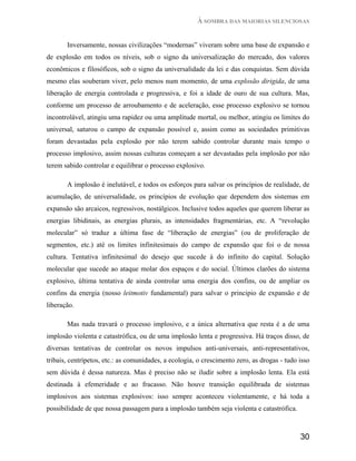 À SOMBRA DAS MAIORIAS SILENCIOSAS


       Inversamente, nossas civilizações “modernas” viveram sobre uma base de expansão e
de explosão em todos os níveis, sob o signo da universalização do mercado, dos valores
econômicos e filosóficos, sob o signo da universalidade da lei e das conquistas. Sem dúvida
mesmo elas souberam viver, pelo menos num momento, de uma explosão dirigida, de uma
liberação de energia controlada e progressiva, e foi a idade de ouro de sua cultura. Mas,
conforme um processo de arroubamento e de aceleração, esse processo explosivo se tornou
incontrolável, atingiu uma rapidez ou uma amplitude mortal, ou melhor, atingiu os limites do
universal, saturou o campo de expansão possível e, assim como as sociedades primitivas
foram devastadas pela explosão por não terem sabido controlar durante mais tempo o
processo implosivo, assim nossas culturas começam a ser devastadas pela implosão por não
terem sabido controlar e equilibrar o processo explosivo.

       A implosão é inelutável, e todos os esforços para salvar os princípios de realidade, de
acumulação, de universalidade, os princípios de evolução que dependem dos sistemas em
expansão são arcaicos, regressivos, nostálgicos. Inclusive todos aqueles que querem liberar as
energias libidinais, as energias plurais, as intensidades fragmentárias, etc. A “revolução
molecular” só traduz a última fase de “liberação de energias” (ou de proliferação de
segmentos, etc.) até os limites infinitesimais do campo de expansão que foi o de nossa
cultura. Tentativa infinitesimal do desejo que sucede à do infinito do capital. Solução
molecular que sucede ao ataque molar dos espaços e do social. Últimos clarões do sistema
explosivo, última tentativa de ainda controlar uma energia dos confins, ou de ampliar os
confins da energia (nosso leitmotiv fundamental) para salvar o principio de expansão e de
liberação.

       Mas nada travará o processo implosivo, e a única alternativa que resta é a de uma
implosão violenta e catastrófica, ou de uma implosão lenta e progressiva. Há traços disso, de
diversas tentativas de controlar os novos impulsos anti-universais, anti-representativos,
tribais, centrípetos, etc.: as comunidades, a ecologia, o crescimento zero, as drogas - tudo isso
sem dúvida é dessa natureza. Mas é preciso não se iludir sobre a implosão lenta. Ela está
destinada à efemeridade e ao fracasso. Não houve transição equilibrada de sistemas
implosivos aos sistemas explosivos: isso sempre aconteceu violentamente, e há toda a
possibilidade de que nossa passagem para a implosão também seja violenta e catastrófica.



                                                                                             30
 