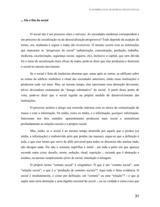 À SOMBRA DAS MAIORIAS SILENCIOSAS


... Ou o fim do social



       O social não é um processo claro e unívoco. As sociedades modernas correspondem a
um processo de socialização ou de dessocialização progressiva? Tudo depende da acepção do
termo, ora, nenhuma é segura e todas são reversíveis. O mesmo ocorre com as instituições
que marcaram os “progressos do social” (urbanização, concentração, produção, trabalho,
medicina, escolarização, segurança social, seguros, etc), inclusive o capital, que sem dúvida
foi o meio de socialização mais eficaz de todos, pode-se dizer que elas produzem e destroem
o social no mesmo movimento.

       Se o social é feito de instâncias abstratas que, umas após as outras, se edificam sobre
as ruínas do edifício simbólico e ritual das sociedades anteriores, então essas instituições o
produzem cada vez mais. Mas, ao mesmo tempo, elas sancionam essa abstração devorante,
talvez devoradora exatamente do “âmago substantivo” do social. A partir desse ponto de
vista, pode-se dizer que o social regride na própria medida dó desenvolvimento das
instituições.

       O processo acelera e atinge sua extensão máxima com os meios de comunicação de
massa e com a informação. Os mídia, todos os mídia, e a informação, qualquer informação,
funcionam nos dois sentidos: aparentemente produzem mais social e neutralizam
profundamente as relações sociais e o próprio social.

       Mas, então, se o social é ao mesmo tempo destruído por aquele que o produz (os
mídia, a informação) e reabsorvido pelo que produz (as massas), segue-se que a definição é
nula, e que esse termo que serve de álibi universal para todos os discursos não analisa nada,
não designa nada. Ele não é somente supérfluo e inútil - em toda a parte em que aparece
esconde outra coisa: desafio, morte, sedução, ritual, repetição -, esconde que é abstração e
resíduo, ou mesmo simplesmente efeito de social, simulação e miragem.

       O próprio termo “contato social” é enigmático. O que é um “contato social”, uma
“relação social”, o que é a “produção de contatos sociais”? Aqui tudo é falsa evidência. O
social é imediatamente, e como por definição, um “contato” ou uma “relação”? - o que já
supõe uma séria abstração e uma álgebra racional do social -, ou na verdade é outra coisa que



                                                                                          31
 