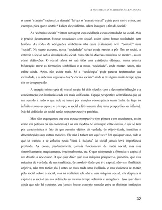 À SOMBRA DAS MAIORIAS SILENCIOSAS


o termo “contato” racionaliza demais? Talvez o “contato social” exista para outra coisa, por
exemplo, para que o destrói? Talvez ele confirme, talvez inaugure o fim do social?

       As “ciências sociais” vieram consagrar essa evidência e essa eternidade do social. Mas
é preciso desencantar. Houve sociedades sem social, assim como houve sociedades sem
história. As redes de obrigações simbólicas não eram exatamente nem “contato” nem
“social”. No outro extremo, nossa “sociedade” talvez esteja prestes a pôr fim ao social, a
enterrar o social sob a simulação do social. Para este há diversas maneiras de morrer - assim
como definições. O social talvez só terá tido uma existência efêmera, numa estreita
bifurcação entre as formações simbólicas e a nossa “sociedade”, onde morre. Antes, não
existe ainda. Após, não existe mais. Só a “sociologia” pode parecer testemunhar sua
eternidade, e a soberana algaravia das “ciências sociais” ainda o divulgará muito tempo após
ele ter desaparecido.

       A energia ininterrupta do social surgiu há dois séculos com a desterritorialização e a
concentração sob instâncias cada vez mais unificadas. Espaço perspectivo centralizado que dá
um sentido a tudo o que nele se insere por simples convergência numa linha de fuga ao
infinito (como o espaço e o tempo, o social efetivamente abre uma perspectiva ao infinito).
Não há definição do social senão nessa perspectiva panótica.

       Mas não esqueçamos que este espaço perspectivo (em pintura e em arquitetura, assim
como em política ou em economia) é só um modelo de simulação entre outros, e que só tem
por característica o fato de que permite efeitos de verdade, de objetividade, inauditos e
desconhecidos aos outros modelos. Ele não é talvez um equívoco? Em qualquer caso, tudo o
que se tramou e se colocou nessa “cena à italiana” do social jamais teve importância
profunda. As coisas, profundamente, jamais funcionaram de modo social, mas sim
simbolicamente, magicamente, irracionalmente, etc. O que subentende a fórmula: o capital é
um desafio à sociedade. O que quer dizer que essa máquina perspectiva, panótica, que esta
máquina de verdade, de nacionalidade, de produtividade que é o capital, não tem finalidade
objetiva, não tem razão: ela é antes de mais nada uma violência, e esta violência se exerce
pelo social sobre o social, mas na realidade ela não é uma máquina social, ela despreza o
capital e o social em sua definição ao mesmo tempo solidária e antagônica. Isso quer dizer
ainda que não há contrato, que jamais houve contrato passado entre as distintas instâncias



                                                                                         32
 