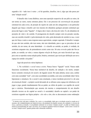 À SOMBRA DAS MAIORIAS SILENCIOSAS


segundo a lei - tudo isso é vento -, só há questões, desafios, isto é, algo que não passa por
uma “relação social”.

        O desafio não é uma dialética, nem uma oposição respectiva de um pólo ao outro, de
um termo ao outro, numa estrutura plena. Ele é um processo de exterminação da posição
estrutural de cada termo, da posição de sujeito de cada um dos antagonistas e em particular
daquele que lança o desafio: por isso mesmo ele abandona qualquer posição contratual que
possa dar lugar a uma “ligação”. A lógica não é mais a da troca de valor. É a do abandono de
posições de valor e de sentido. O protagonista do desafio sempre está em posição suicida,
mas um suicídio triunfal: é pela destruição do valor, pela destruição do sentido (a sua, o seu)
que ele força o outro a uma resposta nunca equivalente, sempre superada. O desafio é sempre
do que não tem sentido, não tem nome, não tem identidade, para o que se prevalece de um
sentido, de um nome, de uma identidade - é o desafio ao sentido, ao poder, à verdade, de
existirem enquanto tais, de pretenderem existir como tais. Só esta reversão pode dar fim ao
poder, ao sentido, ao valor, e nunca alguma relação de forças, por mais favorável que seja,
pois esta se reproduz numa relação polar, binária, estrutural, que recria por definição um novo
espaço de sentido e de poder.7

        Aqui são possíveis várias hipóteses:

        1. Na realidade o social nunca existiu. Nunca houve “ligação” social. Nunca nada
funcionou socialmente. Nessa base inelutável de desafio, de sedução e de morte, sempre
houve somente simulação do social e de ligação social. De nada adianta, nesse caso, sonhar
com uma sociedade “real”, com uma socialidade escondida, com uma socialidade ideal. Seria
hipostasiar o simulacro. Se o social é uma simulação, o único incidente provável é o de uma
dessimulação brutal - o próprio social deixando de se afirmar como espaço de referência e de
jogar o jogo, pondo imediatamente fim ao poder, ao efeito de poder e ao espelho do social
que o eterniza. Dessimulação que assume ela mesma o comportamento de um desafio
(desafio inverso ao do capital ao social e à sociedade): desafio ao capital e ao poder de
existirem segundo sua lógica própria - eles não a têm, eles se desvanecem como ordenação


7
  A mesma coisa vale para a sedução. Se o sexo e a sexualidade, dado que a revolução sexual os muda em si
mesmos, são verdadeiramente um modo de troca e de produção de relações sexuais, já a sedução é o inverso da
troca, e próxima ao desafio. A sexualidade realmente só se tornou “relação sexual”, só pôde ser falada nesses
termos já racionalizados de valor e de troca, ao se esquecer qualquer forma de sedução - assim como o social só
se torna “relação social” quando perdeu toda a dimensão simbólica.

                                                                                                           33
 