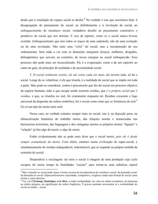 À SOMBRA DAS MAIORIAS SILENCIOSAS


desde que a simulação do espaço social se desfaz.8 Na verdade é isso que assistimos hoje: à
desagregação do pensamento do social, ao definhamento e à involução do social, ao
enfraquecimento do simulacro social, verdadeiro desafio ao pensamento construtivo e
produtivo do social que nos domina. E isso de repente, como se o social nunca tivesse
existido. Enfraquecimento que tem todos os traços de uma catástrofe, não de uma evolução
ou de uma revolução. Não mais uma “crise” do social, mas a incorporação do seu
ordenamento. Sem nada a ver com as deserções marginais (loucos, mulheres, drogados,
delinqüentes), que servem, ao contrário, de novas energias ao social enfraquecido. Esse
processo não pode mais ser ressocializado. Ele é a evaporação, como a de um espectro ao
canto do galo, do principio de realidade e de racionalidade social.

        2. O social realmente existiu, ele até existe cada vez mais, ele investe tudo, só há o
social. Longe de se volatilizar, é ele que triunfa, é a realidade do social que se impõe em toda
a parte. Mas pode-se considerar, contra o preconceito que faz do social um processo objetivo
da espécie humana, tudo o que escapa sendo somente resíduo, que é o próprio social que é
resíduo, e que, se triunfou no real, foi exatamente enquanto tal. Resíduo crescente e logo
universal da dispersão da ordem simbólica, foi o social como resto que se fortaleceu do real.9
Eis aí um tipo de morte mais sutil.

        Nesse caso, na verdade estamos sempre mais no social, isto é, na dejecção pura, na
obstaculização fantástica do trabalho morto, das relações mortas e instanciadas nas
burocracias terroristas, das linguagens e dos sintagmas mortos os próprios termos “ligação” e
“relação” já têm algo de morto, e algo de morte.

        Então evidentemente não se pode mais dizer que o social morre, pois ele é desde
sempre acumulação do morto. Com efeito, estamos numa civilização do super-social, e
simultaneamente do resíduo indegradável, indestrutível, que se expande na própria medida da
extensão do social.

        Desperdício e reciclagem: tal seria o social à imagem de uma produção cujo ciclo
escapou há muito tempo às finalidades “sociais” para tornar-se uma nebulosa espiral

8
  Mas o desafio ao social pode tomar a forma inversa da recrudescência do simulacro social, da demanda social,
da demanda do social. Hiperconformismo exacerbado, compulsivo, exigência ainda mais formal do social como
norma e como discurso.
9
  Ver, em L'Echange Simbolique et le Mort, a tripla residualidade: do valor na ordem econômica, do fantasma
na ordem psíquica, da significação da ordem lingüística. É preciso portanto acrescentar aí a residualidade do
social na ordem... social.

                                                                                                          34
 
