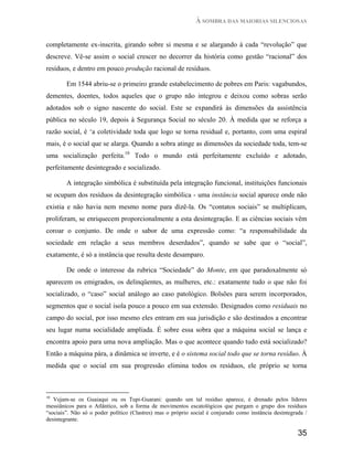 À SOMBRA DAS MAIORIAS SILENCIOSAS


completamente ex-inscrita, girando sobre si mesma e se alargando à cada “revolução” que
descreve. Vê-se assim o social crescer no decorrer da história como gestão “racional” dos
resíduos, e dentro em pouco produção racional de resíduos.

        Em 1544 abriu-se o primeiro grande estabelecimento de pobres em Paris: vagabundos,
dementes, doentes, todos aqueles que o grupo não integrou e deixou como sobras serão
adotados sob o signo nascente do social. Este se expandirá às dimensões da assistência
pública no século 19, depois à Segurança Social no século 20. À medida que se reforça a
razão social, é ‘a coletividade toda que logo se torna residual e, portanto, com uma espiral
mais, é o social que se alarga. Quando a sobra atinge as dimensões da sociedade toda, tem-se
uma socialização perfeita.10 Todo o mundo está perfeitamente excluído e adotado,
perfeitamente desintegrado e socializado.

        A integração simbólica é substituída pela integração funcional, instituições funcionais
se ocupam dos resíduos da desintegração simbólica - uma instância social aparece onde não
existia e não havia nem mesmo nome para dizê-la. Os “contatos sociais” se multiplicam,
proliferam, se enriquecem proporcionalmente a esta desintegração. E as ciências sociais vêm
coroar o conjunto. De onde o sabor de uma expressão como: “a responsabilidade da
sociedade em relação a seus membros deserdados”, quando se sabe que o “social”,
exatamente, é só a instância que resulta deste desamparo.

        De onde o interesse da rubrica “Sociedade” do Monte, em que paradoxalmente só
aparecem os emigrados, os delinqüentes, as mulheres, etc.: exatamente tudo o que não foi
socializado, o “caso” social análogo ao caso patológico. Bolsões para serem incorporados,
segmentos que o social isola pouco a pouco em sua extensão. Designados como residuais no
campo do social, por isso mesmo eles entram em sua jurisdição e são destinados a encontrar
seu lugar numa socialidade ampliada. É sobre essa sobra que a máquina social se lança e
encontra apoio para uma nova ampliação. Mas o que acontece quando tudo está socializado?
Então a máquina pára, a dinâmica se inverte, e é o sistema social todo que se torna resíduo. À
medida que o social em sua progressão elimina todos os resíduos, ele próprio se torna



10
   Vejam-se os Guaiaqui ou os Tupi-Guarani: quando um tal resíduo aparece, é drenado pelos líderes
messiânicos para o Atlântico, sob a forma de movimentos escatológicos que purgam o grupo dos resíduos
“sociais”. Não só o poder político (Clastres) mas o próprio social é conjurado como instância desintegrada /
desintegrante.

                                                                                                        35
 