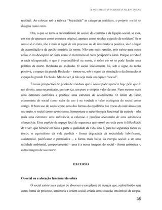À SOMBRA DAS MAIORIAS SILENCIOSAS


residual. Ao colocar sob a rubrica “Sociedade” as categorias residuais, o próprio social se
designa como resto.

       Ora, o que se torna a racionalidade do social, do contrato e da ligação social, se esta,
em vez de aparecer como estrutura original, aparece como resíduo e gestão de resíduos? Se o
social só é resto, não é mais o lugar de um processo ou de uma história positiva, só é o lugar
da acumulação e da gestão usurária da morte. Não tem mais sentido, pois existe para outra
coisa, e em desespero de outra coisa: é excremencial. Sem perspectiva ideal. Porque o resto é
o nada ultrapassado, o que é irreconciliável na morte, e sobre ele só se pode fundar uma
política da morte. Reclusão ou exclusão. O social inicialmente foi, sob o signo da razão
positiva, o espaço da grande Reclusão – tornou-se, sob o signo da simulação e da dissuasão, o
espaço da grande Exclusão. Mas talvez já não seja mais um espaço “social”.

       É nessa perspectiva de gestão de resíduos que o social pode aparecer hoje pelo que é:
um direito, uma necessidade, um serviço, um puro e simples valor de uso. Nem mesmo mais
uma estrutura conflitiva e política: uma estrutura de acolhimento. O limite do valor
economista do social como valor de uso é na verdade o valor ecologista do social como
abrigo. O bom uso do social como uma das formas do equilíbrio das trocas do indivíduo com
seu meio, o social como ecossistema, homeostase e superbiologia funcional da espécie - não
mais uma estrutura: uma substância, o caloroso e protéico anonimato de uma substância
alimentícia. Uma espécie de espaço fetal de segurança que provê em toda parte à dificuldade
de viver, que fornece em toda a parte a qualidade da vida, isto é, para tal segurança todos os
riscos, o equivalente da vida perdida - forma degradada da socialidade lubrificante,
assistencial, pacificante e permissiva -, a forma mais baixa da energia social: a de uma
utilidade ambiental, comportamental - essa é a nossa imagem do social - forma entrópica -,
outra imagem de sua morte.



                                         EXCURSO



O social ou a alocação funcional da sobra

       O social existe para cuidar de absorver o excedente de riqueza que, redistribuído sem
outra forma de processo, arruinaria a ordem social, criaria uma situação intolerável de utopia.

                                                                                           36
 