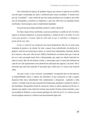 À SOMBRA DAS MAIORIAS SILENCIOSAS


         Essa realocação da riqueza, de qualquer riqueza, que outrora se operaria no sacrifício
sem dar lugar à acumulação da sobra, é intolerável para nossas sociedades. É mesmo nisso
que são “sociedades” - neste sentido de que elas sempre produzem um excedente, uma sobra
seja ela demográfica, econômica ou lingüística, e que essa sobra deve ser liquidada (nunca
sacrificada, é muito perigoso: pura e simplesmente liquidada).

         O social está nessa dupla qualidade: produzir a sobra e destruí-la.

         Se toda a riqueza fosse sacrificada, as pessoas perderiam o sentido do real. Se toda a
riqueza se tornasse disponível, as pessoas perderiam o sentido do útil e do inútil. O social
existe para garantir o consumo inútil da sobra afim de que os indivíduos se dediquem à
gestão útil de suas vidas.

         O uso e o valor de uso constituem uma moral fundamental. Mas ela só existe numa
simulação de penúria e de cálculo. Se toda a riqueza fosse redistribuída, ela aboliria de si
própria o valor de uso (como para a morte: se a morte fosse redistribuída, realocada, aboliria
de si mesma a vida como valor de uso). Súbita e brutalmente se tornaria claro que o valor de
uso só é uma convenção moral feroz e desencantada, que supõe um cálculo funcional em
todas as coisas. Mas ela nos domina a todos, e, intoxicados como o somos pelo fantasma do
valor de uso, não suportaríamos esta catástrofe da realocação das riquezas e da morte. Não é
necessário que tudo seja realocado. É necessário que a sobra seja. E o social é que cuida da
sobra.

         Até aqui o carro, a casa e diversas “comodidades” conseguiram bem ou mal absorver
as disponibilidades físicas e mentais dos indivíduos. O que aconteceria se toda a riqueza
disponível lhes fosse redistribuída? Eles simplesmente a dissipariam - perdendo a linha
correta e a medida exata de uma economia bem balanceada, perdendo o sentido do cálculo e
das finalidades. Desequilíbrio brutal do sistema de valores (o afluxo repentino de divisas é a
maneira mais rápida e mais radical de arruinar uma moeda). Ou bem seriam remetidos, como
na sociedade de afluência, a uma extensão patológica do valor de uso (3, 4, n carros), em que
este de qualquer maneira se volatiliza num funcionamento hiper-real.




                                                                                           37
 