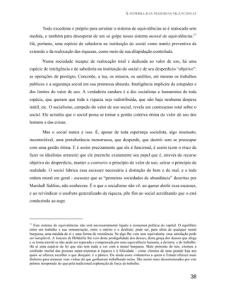 À SOMBRA DAS MAIORIAS SILENCIOSAS


        Todo excedente é próprio para arruinar o sistema de equivalências se é realocado sem
medida, e também para desesperar de um só golpe nosso sistema mental de equivalências.11
Há, portanto, uma espécie de sabedoria na instituição do social como matriz preventiva da
extensão e da realocação das riquezas, como meio de sua dilapidação controlada.

        Numa sociedade incapaz de realocação total e dedicada ao valor de uso, há uma
espécie de inteligência e de sabedoria na instituição do social e de seu desperdicio “objetivo”:
as operações de prestígio, Concorde, a lua, os mísseis, os satélites, até mesmo os trabalhos
públicos e a segurança social em sua promessa absurda. Inteligência implícita da estupidez e
dos limites do valor de uso. A verdadeira candura é a dos socialistas e humanistas de toda
espécie, que querem que toda a riqueza seja redistribuída, que não haja nenhuma despesa
inútil, etc. O socialismo, campeão do valor de uso social, revela um contrasenso total sobre o
social. Ele acredita que o social possa se tornar a gestão coletiva ótima do valor de uso dos
homens e das coisas.

        Mas o social nunca é isso. É, apesar de toda esperança socialista, algo insensato,
incontrolável, uma protuberância monstruosa, que despende, que destrói sem se preocupar
com uma gestão ótima. E é assim precisamente que ele é funcional, é assim (com o risco de
fazer os idealistas urrarem) que ele preenche exatamente seu papel que é, através do recurso
objetivo do desperdício, manter a contrario o princípio do valor de uso, salvar o princípio de
realidade. O social fabrica essa escassez necessária à distinção do bem e do mal, e a toda
ordem moral em geral - escassez que as “primeiras sociedades de abundância” descritas por
Marshall Sahlins, não conhecem. É o que o socialismo não vê: ao querer abolir essa escassez,
e ao reivindicar o usufruto generalizado da riqueza, põe fim ao social acreditando que o está
conduzindo ao auge.




11
   Este sistema de equivalências não está necessariamente ligado à economia política do capital. O equilíbrio
entre um trabalho e sua remuneração, entre o mérito e o desfrute, pode ser, para além de qualquer moral
burguesa, uma medida de si e uma forma de resistência. Se algo lhe vem sem equivalente, essa satisfação pode
ser inexpiável. A loucura de Hölderlin lhe veio desta prodigalidade dos deuses, desta graça dos deuses que afoga
e se torna mortal se não pode ser reparada e compensada por uma equivalência humana, a da terra, a do trabalho.
Há aí uma espécie de lei que não tem nada a ver com a moral burguesa. Mais próximo de nós, citemos a
confusão mortal das pessoas super-expostas à riqueza e à felicidade - como clientes de uma grande loja aos
quais se oferece escolher o que desejam: é o pânico. Ou ainda esses vinhateiros a quem o Estado oferece mais
dinheiro para arrancar suas vinhas do que ganhariam trabalhando nelas. São muito mais desestruturados por este
prêmio inesperado do que pela tradicional exploração de força de trabalho.


                                                                                                            38
 