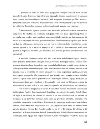 À SOMBRA DAS MAIORIAS SILENCIOSAS


       O problema da morte do social nessa perspectiva é simples: o social morre de uma
extensão do valor de uso que equivale a uma liquidação. Quando tudo, inclusive o social, se
torna valor de uso, o mundo se tornou inerte, onde se opera o inverso do que Marx sonhava.
Ele sonhava com uma reabsorção do econômico no social (transfigurado). O que nos acontece
é a reabsorção do social na economia política (banalizada): a gestão pura e simples.

       É o mau uso das riquezas que salva uma sociedade. Nada mudou desde Mandeville e
sua Fábula das Abelhas. E o socialismo nada pode contra isso. Toda a economia política foi
inventada para resolver esse paradoxo, essa ambigüidade maléfica do funcionamento do
social. Mas ela sempre fracassou, por uma espécie de funcionamento de segundo grau. Ou na
verdade ela está prestes a conseguir e após ter visto o político se abolir e se diluir no social,
estamos prestes a ver o social se incorporar no econômico - uma economia ainda mais
política, e desprovida do “ubris”, da desmedida e do excesso que ainda caracterizaria a fase
capitalista?

       3. O social realmente existiu, mas não existe mais. Existiu como espaço coerente,
como princípio de realidade: a relação social, a produção de relações sociais, o social como
abstração dinâmica, lugar de conflitos e de contradições históricas, o social como estrutura e
como possibilidade, como estratégia e como ideal - tudo isso teve um sentido, isso quis dizer
alguma coisa. O social não foi sempre um equivoco, como na primeira hipótese, nem uma
sobra, como na segunda. Mas justamente só teve sentido, como o poder, como o trabalho,
como o capital, num espaço perspectivo de distribuição racional, espaço finalizado de
convergência ideal, que é também o da produção - em suma, na bifurcação estreita de
simulacros de segunda ordem, e hoje morre incorporado aos simulacros de terceira ordem.
       Fim do espaço perspectivo do social. A socialidade racional do contrato, a socialidade
dialética (a do Estado e da sociedade civil, do público e do priva do, do social e do individual)
dá lugar à socialidade do contato, do circuito e da rede transistorizada de milhões de
moléculas e de partículas mantidas numa zona de gravitação aleatória, imantadas pela
circulação incessante e pelas milhares de combinações táticas que as eletrizam. Mas ainda se
trata de socius? Onde está a socialidade à Ia Los Angeles? E onde estará ela adiante, numa
geração posterior (porque Los Angeles ainda é a da tevê, do cinema, do telefone e do
automóvel), a de uma disseminação total, de uma alocação de indivíduos como terminais de
informação, num espaço nem sequer mensurável, nem convergente: conectado, espaço de


                                                                                             39
 