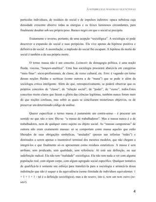À SOMBRA DAS MAIORIAS SILENCIOSAS


partículas individuais, de resíduos do social e de impulsos indiretos: opaca nebulosa cuja
densidade crescente absorve todas as energias e os feixes luminosos circundantes, para
finalmente desabar sob seu próprio peso. Buraco negro em que o social se precipita.

         Exatamente o inverso, portanto, de uma acepção “sociológica”. A sociologia só pode
descrever a expansão do social e suas peripécias. Ela vive apenas da hipótese positiva e
definitiva do social. A assimilação, a implosão do social lhe escapam. A hipótese da morte do
social é também a da sua própria morte.

         O termo massa não é um conceito. Leitmotiv da demagogia política, é uma noção
fluida, viscosa, “lumpen-analítica”. Uma boa sociologia procurará abarcá-la em categorias
“mais finas”: sócio-profissionais, de classe, de status cultural, etc. Erro: é vagando em torno
dessas noções fluidas e acríticas (como outrora a de “mana”) que se pode ir além da
sociologia critica inteligente. Além do que, retrospectivamente, se poderá observar que os
próprios conceitos de “classe”, de “relação social”, de “poder”, de “status”, todos.Estes
conceitos muito claros que fazem a glória das ciências legítimas, também nunca foram mais
do que noções confusas, mas sobre as quais se conciliaram misteriosos objetivos, os de
preservar um determinado código de análise.

         Querer especificar o termo massa é justamente um contra-senso - é procurar um
sentido no que não o tem. Diz-se: “a massa de trabalhadores”. Mas a massa nunca é a de
trabalhadores, nem de qualquer outro sujeito ou objeto social. As “massas camponesas” de
outrora não eram exatamente massas: só se comportam como massa aqueles que estão
liberados de suas obrigações simbólicas, “anulados” (presos nas infinitas “redes”) e
destinados a serem apenas o inumerável terminal dos mesmos modelos, que não chegam a
integrá-los e que finalmente só os apresentam como resíduos estatísticos. A massa é sem
atributo, sem predicado, sem qualidade, sem referência. Aí está sua definição, ou sua
indefinição radical. Ela não tem “realidade” sociológica. Ela não tem nada a ver com alguma
população real, com algum corpo, com algum agregado social específico. Qualquer tentativa
de qualificá-la é somente um esforço para transferi-Ia para a sociologia e arrancá-la dessa
indistinção que não é sequer a da equivalência (soma ilimitada de indivíduos equivalentes: 1
+ 1 + 1 + 1 - tal é a definição sociológica), mas a do neutro, isto é, nem um nem outro (ne-
uter).


                                                                                             4
 