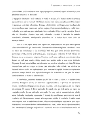 À SOMBRA DAS MAIORIAS SILENCIOSAS


conexão? Ora, o social só existe num espaço perspectivo, morre no espaço de simulação, que
é também um espaço de dissuasão.

O espaço da simulação é o da confusão do real e do modelo. Não há mais distância critica e
especulativa do real ao racional. Não há nem mesmo exata mente projeção de modelos no real
(o que ainda equivale à substituição do mapa pelo território, em Borges), mas transfiguração
no mesmo lugar, aqui e agora, do real em modelo. Curto-circuito fantástico: o real é hiper-
realizado; nem realizado, nem idealizado: hiper-realizado. O hiper-real é a abolição do real
não por destruição violenta, mas pela afirmação, elevação à potência do modelo,
Antecipação, dissuasão, transfiguração preventiva, etc.: o modelo opera como esfera de
absorção do real.

       Isso se vê em alguns traços sutis, superficiais, imperceptíveis, nos quais o real aparece
como mais verdadeiro que o verdadeiro, como excessivamente real por ser verdadeiro. Todos
os meios de comunicação e de informação têm hoje por tarefa produzir (entrevistas,
experiência vivida, cinema, tevê-verdade, etc.) esse real, esse acréscimo de real. Há real em
demasia, cai-se no obsceno e no pornô. Como no pornô, uma espécie de zoom nos aproxima
demais no real, que jamais existiu, jamais teve sentido senão a uma certa distância.
Dissuasão de toda potencialidade real, dissuasão por repetição minuciosa, por hiperfidelidade
macroscópica, pela reciclagem acelerada, por saturação e obscenidade, por abolição da
distância entre o real e sua representação, pela implosão dos pólos diferenciados por onde
passava a energia do real: essa hiper-realidade põe fim ao sistema do real, põe fim ao real
como referencial ao exaltá-lo como modelo.

       É também ela, da mesma maneira, que põe fim ao social. O social, se se realizou como
simulacro de segunda ordem, não tem mais a oportunidade de se produzir nos de terceira
ordem: é imediatamente pego em sua própria encenação lenta e desesperada, em sua própria
obscenidade. Os signos de hiper-realização do social estão em toda parte, os signos da
repetição social e de sua realização antecipada. Em toda parte a transparência da relação
social é afixada, significada, consumada. A história do social jamais teve tempo de levar à
revolução: ela foi rapidamente tomada pelos signos do social e da revolução. O social nunca
teve tempo de levar ao socialismo, ele teria sido curto-circuitado pelo hiper-social, pela hiper-
realidade do social (mas talvez o socialismo não seja isso?). Deste modo o proletariado não
teria tido tempo de “se negar enquanto tal”: o conceito de classe se dissolveu bem antes, em

                                                                                             40
 