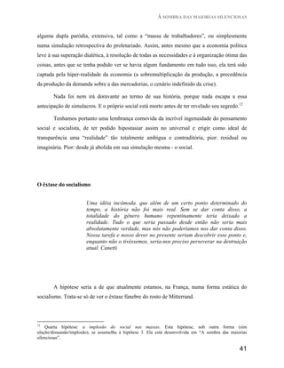 À SOMBRA DAS MAIORIAS SILENCIOSAS


alguma dupla paródia, extensiva, tal como a “massa de trabalhadores”, ou simplesmente
numa simulação retrospectiva do proletariado. Assim, antes mesmo que a economia política
leve à sua superação dialética, à resolução de todas as necessidades e à organização ótima das
coisas, antes que se tenha podido ver se havia algum fundamento em tudo isso, ela terá sido
captada pela hiper-realidade da economia (a sobremultiplicação da produção, a precedência
da produção da demanda sobre a das mercadorias, o cenário indefinido da crise).

       Nada foi nem irá doravante ao termo de sua história, porque nada escapa a essa
antecipação de simulacros. E o próprio social está morto antes de ter revelado seu segredo.12

       Tenhamos portanto uma lembrança comovida da incrível ingenuidade do pensamento
social e socialista, de ter podido hipostasiar assim no universal e erigir como ideal de
transparência uma “realidade” tão totalmente ambígua e contraditória, pior: residual ou
imaginária. Pior: desde já abolida em sua simulação mesma - o social.




O êxtase do socialismo


                       Uma idéia incômoda. que além de um certo ponto determinado do
                       tempo, a história não foi mais real. Sem se dar conta disso, a
                       totalidade do gênero humano repentinamente teria deixado a
                       realidade. Tudo o que seria passado desde então não seria mais
                       absolutamente verdade, mas nós não poderíamos nos dar conta disso.
                       Nossa tarefa e nosso dever no presente seriam descobrir esse ponto e,
                       enquanto não o tivéssemos, seria-nos preciso perseverar na destruição
                       atual. Canetti




        A hipótese seria a de que atualmente estamos, na França, numa forma estática do
socialismo. Trata-se só de ver o êxtase fúnebre do rosto de Mitterrand.




12
    Quarta hipótese: a implosão do social nas massas. Esta hipótese, sob outra forma (sim
ulação/dissuasão/implosão), se assemelha à hipótese 3. Ela está desenvolvida em “A sombra das maiorias
silenciosas”.

                                                                                                  41
 
