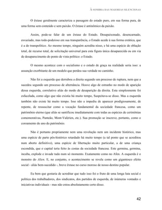 À SOMBRA DAS MAIORIAS SILENCIOSAS


       O êxtase geralmente caracteriza a passagem do estado puro, em sua forma pura, de
uma forma sem conteúdo e sem paixão. O êxtase é antinômico da paixão.

       Assim, pode-se falar de um êxtase do Estado. Desapaixonado, desencarnado,
esvaziado, mas todo-poderoso em sua transparência, o Estado acede à sua forma extática, que
é a do transpolitico. Ao mesmo tempo, ninguém acredita nisso, e há uma espécie de oblação
total, de recurso total, de solicitação universal para esta figura única desaparecida ou em via
de desaparecimento do ponto de vista político: o Estado.

       O mesmo acontece com o socialismo e o estado de graça na realidade seria isso: a
assunção exorbitante de um modelo que perdeu sua verdade no caminho.

       Não foi a esquerda que derrubou a direita segundo um processo de ruptura, nem que a
sucedeu segundo um processo de alternância. Houve algo de estranho no modo de aparição
dessa esquerda, correlativo aliás do modo de desaparição da direita. Esta simplesmente foi
esfacelada, como algo que não existia há muito tempo, Suspeitava-se disso. Mas a esquerda
também não existe há muito tempo. Isso não a impediu de aparecer prodigiosamente, de
repente, de ressuscitar como a vocação fundamental da sociedade francesa, como um
patrimônio eterno (que aliás se santificou imediatamente com todas as espécies de cerimônias
comemorativas, Panteão, Mont-Valérien, etc.). Sua promoção se inscreve, portanto, como o
coroamento do ano do patrimônio.

       Não é portanto propriamente nem uma revolução nem um incidente histórico, mas
uma espécie de parto pós-histórico retardado há muito tempo (a tal ponto que se acreditou
num aborto definitivo), uma espécie de libertação muito particular, a de uma criança
escondida, que o capital teria feito às costas da sociedade francesa. Este germina, germina,
incuba, explode e invade tudo num só momento. Exatamente como no Afen. A esquerda é o
monstro do Alien. E, no conjunto, o acontecimento se revela como um gigantesco efeito
social - aliás bem-sucedido -, breve êxtase no curso moroso de nosso destino popular.

       Eu bem que gostaria de acreditar que tudo isso foi o fruto de uma longa luta social e
política dos trabalhadores, dos sindicatos, dos partidos de esquerda, de inúmeras vontades e
iniciativas individuais - mas não estou absolutamente certo disso.



                                                                                           42
 