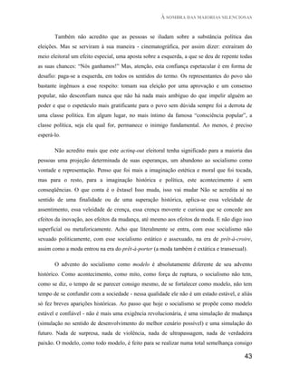 À SOMBRA DAS MAIORIAS SILENCIOSAS


       Também não acredito que as pessoas se iludam sobre a substância política das
eleições. Mas se serviram à sua maneira - cinematográfica, por assim dizer: extraíram do
meio eleitoral um efeito especial, uma aposta sobre a esquerda, a que se deu de repente todas
as suas chances: “Nós ganhamos!” Mas, atenção, esta confiança espetacular é em forma de
desafio: paga-se a esquerda, em todos os sentidos do termo. Os representantes do povo são
bastante ingênuos a esse respeito: tomam sua eleição por uma aprovação e um consenso
popular, não desconfiam nunca que não há nada mais ambíguo do que impelir alguém ao
poder e que o espetáculo mais gratificante para o povo sem dúvida sempre foi a derrota de
uma classe política. Em algum lugar, no mais íntimo da famosa “consciência popular”, a
classe política, seja ela qual for, permanece o inimigo fundamental. Ao menos, é preciso
esperá-lo.

       Não acredito mais que este actinq-out eleitoral tenha significado para a maioria das
pessoas uma projeção determinada de suas esperanças, um abandono ao socialismo como
vontade e representação. Penso que foi mais a imaginação estética e moral que foi tocada,
mas para o resto, para a imaginação histórica e política, este acontecimento é sem
conseqüências. O que conta é o êxtasel Isso muda, isso vai mudar Não se acredita aí no
sentido de uma finalidade ou de uma superação histórica, aplica-se essa veleidade de
assentimento, essa veleidade de crença, essa crença movente e curiosa que se concede aos
efeitos da inovação, aos efeitos da mudança, até mesmo aos efeitos da moda. E não digo isso
superficial ou metaforicamente. Acho que literalmente se entra, com esse socialismo não
sexuado politicamente, com esse socialismo estático e assexuado, na era de prêt-à-croire,
assim como a moda entrou na era do prêt-à-porter (a moda também é extática e transexual).

       O advento do socialismo como modelo é absolutamente diferente de seu advento
histórico. Como acontecimento, como mito, como força de ruptura, o socialismo não tem,
como se diz, o tempo de se parecer consigo mesmo, de se fortalecer como modelo, não tem
tempo de se confundir com a sociedade - nessa qualidade ele não é um estado estável, e aliás
só fez breves aparições históricas. Ao passo que hoje o socialismo se propõe como modelo
estável e confiável - não é mais uma exigência revolucionária, é uma simulação de mudança
(simulação no sentido de desenvolvimento do melhor cenário possível) e uma simulação do
futuro. Nada de surpresa, nada de violência, nada de ultrapassagem, nada de verdadeira
paixão. O modelo, como todo modelo, é feito para se realizar numa total semelhança consigo

                                                                                         43
 